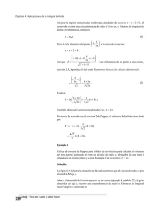 Capítulo 4: Aplicaciones de la integral definida
Al girar la región semicircular sombreada alrededor de la recta x − y − 2 = 0, el
centroide recorre una circunferencia de radio d. Esto es, si l denota la longitud de
dicha circunferencia, entonces
l = 2πd .

(1)

⎛ 8 ⎞
Pero d es la distancia del punto ⎜ 0,
⎟ a la recta de ecuación:
⎝ 3π ⎠

x− y−2= 0.
1 ⋅ (0) + (−1)
Así que d =

8
+ (−2)
3π

12 + (−1) 2

(vea «Distancia de un punto a una recta»,

sección 2.5, Apéndice II del texto Elementos básicos de cálculo diferencial)

−
=

8
−2
8 + 6π .
3π
=
2
3 2π

(2)

Es decir,
4
⎛ 8 + 6π ⎞
l = 2π ⎜
(4 + 3π).
⎟=
⎝ 3 2π ⎠ 3 2

También el área del semicírculo de radio 2 es A = 2π.
Por tanto, de acuerdo con el teorema 2 de Pappus, el volumen del sólido viene dado
por:

V = l ⋅ A = 2π ⋅
=

4
3 2

(4 + 3π)

4 2
π (4 + 3π).
3

Ejemplo 4
Utilice el teorema de Pappus para sólidos de revolución para calcular el volumen
del toro (dona) generado al rotar un círculo de radio a, alrededor de una recta l
situada en su mismo plano y a una distancia b de su centro (b > a).
Solución
La figura 23.4 ilustra la situación en la cual asumimos que el círculo de radio a gira
alrededor del eje y.
Ahora, el centroide del círculo que está en su centro (ejemplo 8, módulo 22), al girar
alrededor del eje y, recorre una circunferencia de radio b. Entonces la longitud
recorrida por el centroide es

290

 