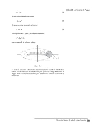 Módulo 23: Los teoremas de Pappus
l = 2πb.

(1)

De otro lado, el área del círculo es

A = πa 2 .

(2)

De acuerdo con el teorema 2 de Pappus:
V = l ⋅ A.

(3)

Sustituyendo (1) y (2) en (3) se obtiene finalmente:

V = 2π 2 a 2 b ,
que corresponde al volumen pedido.

Figura 23.4

Se invita al estudiante a desarrollar el ejercicio anterior usando el método de la
corteza cilíndrica descrito en el módulo 21, para que note la ventaja del teorema de
Pappus frente a cualquier otro método para determinar el volumen de un sólido de
revolución.

Elementos básicos de cálculo integral y series

291

 