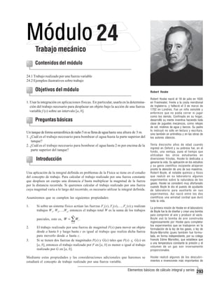 Trabajo mecánico

24

Contenidos del módulo
24.1 Trabajo realizado por una fuerza variable
24.2 Ejemplos ilustrativos sobre trabajo

Objetivos del módulo

Robert Hooke

1. Usar la integración en aplicaciones físicas. En particular, usarla en la determinación del trabajo necesario para desplazar un objeto bajo la acción de una fuerza
variable f (x) sobre un intervalo [a, b].

Preguntas básicas
Un tanque de forma semiesférica de radio 5 m se llena de agua hasta una altura de 3 m.
1. ¿Cuál es el trabajo necesario para bombear el agua hasta la parte superior del
tanque?
2. ¿Cuál es el trabajo necesario para bombear el agua hasta 2 m por encima de la
parte superior del tanque?

Introducción
Una aplicación de la integral definida en problemas de la Física se tiene en el estudio
del concepto de trabajo. Para calcular el trabajo realizado por una fuerza constante
que desplaza un cuerpo una distancia d basta multiplicar la magnitud de la fuerza
por la distancia recorrida. Si queremos calcular el trabajo realizado por una fuerza
cuya magnitud varía a lo largo del recorrido, es necesario utilizar la integral definida.
Asumiremos que se cumplen las siguientes propiedades:
1.

Si sobre un sistema físico actúan las fuerzas F1(x), F2(x),…, Fn (x) y realizan
trabajos W1, W2,…,Wn, entonces el trabajo total W es la suma de los trabajos
n

parciales, esto es, W = ∑ Wi .
i =1

2.

3.

El trabajo realizado por una fuerza de magnitud F(x) para mover un objeto
desde a hasta b y luego hasta c es igual al trabajo que realiza dicha fuerza
para moverlo desde a hasta c.
Si se tienen dos fuerzas de magnitudes F(x) y G(x) tales que F(x) ≤ G(x) en
[a, b], entonces el trabajo realizado por F en [a, b] es menor o igual al trabajo
realizado por G en [a, b].

Mediante estas propiedades y las consideraciones adicionales que haremos se
estudiará el concepto de trabajo realizado por una fuerza variable.

Robert Hooke nació el 18 de julio en 1635
en Freshwater, frente a la costa meridional
de Inglaterra, y falleció el 3 de marzo de
1702 en Londres. Fue un niño sensible y
enfermizo que no podía correr ni jugar
como los demás. Confinado en su hogar,
desarrolló su mente inventiva haciendo toda
clase de juguetes mecánicos, como relojes
de sol, molinos de agua y barcos. Su padre
lo instruyó no sólo en lectura y escritura,
sino también en aritmética y en las obras de
los autores clásicos.
Tenía dieciocho años de edad cuando
ingresó en Oxford y su pobreza fue, en el
fondo, una ventaja, pues el tiempo que
utilizaban los otros estudiantes en
diversiones frívolas, Hooke lo dedicaba a
ganarse la vida. Su aplicación en los estudios
y su genio científico incipiente atrajeron
pronto la atención de uno de sus maestros,
Robert Boyle, el notable químico y físico
que realizó en su laboratorio algunos
experimentos sobre la naturaleza de los
gases. Hooke se consideró muy afortunado
cuando Boyle le dio el puesto de ayudante
de laboratorio para auxiliarlo en sus
experimentos. Así nació entre los dos
científicos una amistad cordial que duró
toda la vida.
La primera misión de Hooke en el laboratorio
de Boyle fue la de diseñar y crear una bomba
para comprimir el aire y producir el vacío.
Boyle usó la bomba de aire construida
ingeniosamente por Hooke para completar
los experimentos que se tradujeron en la
formulación de la ley de los gases, o ley de
Boyle-Mariotte (pues también fue formulada, en forma independiente, por su colega
francés Edme Mariotte), que establece que
a una temperatura constante la presión y el
volumen de un gas son inversamente
proporcionales.
Hooke realizó algunos de los descubrimientos e invenciones más importantes de

Elementos básicos de cálculo integral y series

293

 