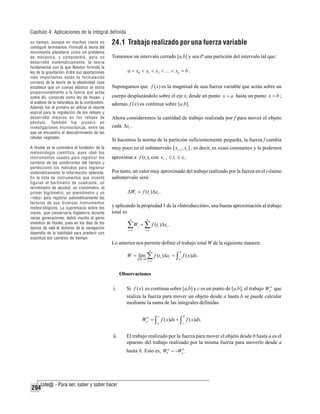 Capítulo 4: Aplicaciones de la integral definida
su tiempo, aunque en muchos casos no
consiguió terminarlos. Formuló la teoría del
movimiento planetario como un problema
de mecánica, y comprendió, pero no
desarrolló matemáticamente, la teoría
fundamental con la que Newton formuló la
ley de la gravitación. Entre sus aportaciones
más importantes están la formulación
correcta de la teoría de la elasticidad (que
establece que un cuerpo elástico se estira
proporcionalmente a la fuerza que actúa
sobre él), conocida como ley de Hooke, y
el análisis de la naturaleza de la combustión.
Además fue el primero en utilizar el resorte
espiral para la regulación de los relojes y
desarrolló mejoras en los relojes de
péndulo. También fue pionero en
investigaciones microscópicas, entre las
que se encuentra el descubrimiento de las
células vegetales.
A Hooke se le considera el fundador de la
meteorología científica, pues ideó los
instrumentos usados para registrar los
cambios de las condiciones del tiempo y
perfeccionó los métodos para registrar
sistemáticamente la información obtenida.
En la lista de instrumentos que inventó
figuran el barómetro de cuadrante, un
termómetro de alcohol, un cronómetro, el
primer higrómetro, un anemómetro y un
«reloj» para registrar automáticamente las
lecturas de sus diversos instrumentos
meteorológicos. La supremacía sobre los
mares, que conservaría Inglaterra durante
varias generaciones, debió mucho al genio
inventivo de Hooke, pues en los días de los
barcos de vela el dominio de la navegación
dependía de la habilidad para predecir con
exactitud los cambios de tiempo.

24.1 Trabajo realizado por una fuerza variable
Tomemos un intervalo cerrado [a,b] y sea P una partición del intervalo tal que:
a = x0 < x1 < x2 < … < xn = b .

Supongamos que f ( x) es la magnitud de una fuerza variable que actúa sobre un
cuerpo desplazándolo sobre el eje x, desde un punto x = a hasta un punto x = b ;
además f ( x) es continua sobre [a,b].
Ahora consideremos la cantidad de trabajo realizada por f para mover el objeto
cada Δxi .
Si hacemos la norma de la partición suficientemente pequeña, la fuerza f cambia
muy poco en el subintervalo [ xi −1 , xi ] , es decir, es «casi constante» y la podemos
aproximar a f (ti ), con xi −1 ≤ ti ≤ xi .
Por tanto, un valor muy aproximado del trabajo realizado por la fuerza en el i-ésimo
subintervalo será:
ΔWi

f (ti )Δxi ,

y aplicando la propiedad 1 de la «Introducción», una buena aproximación al trabajo
total es
n

n

∑W ∑ f (t )Δx .
i =1

i

i =1

i

i

Lo anterior nos permite definir el trabajo total W de la siguiente manera:
n

b

i =1

a

W = lim ∑ f (ti )Δxi = ∫ f ( x)dx.
P →0

Observaciones
i.

Si f ( x) es continua sobre [a,b] y c es un punto de [a,b], el trabajo Wab que
realiza la fuerza para mover un objeto desde a hasta b se puede calcular
mediante la suma de las integrales definidas
c

b

a

c

Wab = ∫ f ( x)dx + ∫ f ( x)dx.
ii.

El trabajo realizado por la fuerza para mover el objeto desde b hasta a es el
opuesto del trabajo realizado por la misma fuerza para moverlo desde a
hasta b. Esto es, Wba = −Wab .

294

 
