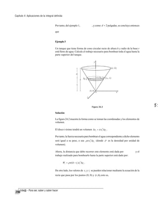 Capítulo 4: Aplicaciones de la integral definida

Por tanto, del ejemplo 1,

, y como d = 2 pulgadas, se concluye entonces

que

Ejemplo 3
Un tanque que tiene forma de cono circular recto de altura h y radio de la base r
está lleno de agua. Calcule el trabajo necesario para bombear toda el agua hasta la
parte superior del tanque.

W=
di
W =

Figura 24.2

Solución
La figura 24.2 muestra la forma como se toman las coordenadas y los elementos de
volumen.
El disco i-ésimo tendrá un volumen Δvi = π xi2 Δyi .
Por tanto, la fuerza necesaria para bombear el agua correspondiente a dicho elemento
será igual a su peso, o sea ρπ xi2 Δyi (donde ρ es la densidad por unidad de
volumen).
Ahora, la distancia que debe recorrer este elemento está dada por
trabajo realizado para bombearlo hasta la parte superior está dado por:

y el

Wi = ρπ ( h − ti ) xi2 Δyi .

De otro lado, los valores de xi y ti se pueden relacionar mediante la ecuación de la
recta que pasa por los puntos (0, 0) y (r, h), esto es,

296

 