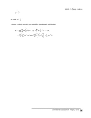 Módulo 24: Trabajo mecánico
y=

h
x,
r

de donde xi =

r
ti .
h

Por tanto, el trabajo necesario para bombear el agua a la parte superior será:

W0h = lim

P →0

=

i =1

ρπ r 2
h2

r2

n

∑ ρπ h
∫

h
0

h

t (h − ti ) Δyi = ∫ ρπ

2
2 i

(hy 2 − y 3 ) dy =

0

ρπ r 2 ⎡ hy 3
⎢
h2 ⎣ 3

r2 2
y (h − y ) dy
h2
h

−

y4 ⎤
1
2 2
⎥ = ρπ r h .
4 ⎦ 0 12

Elementos básicos de cálculo integral y series

297

 