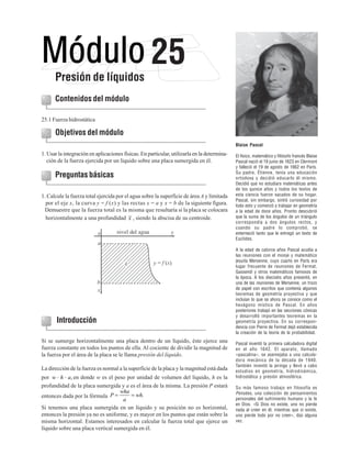 Presión de líquidos

25

Contenidos del módulo
25.1 Fuerza hidrostática

Objetivos del módulo
Blaise Pascal

1. Usar la integración en aplicaciones físicas. En particular, utilizarla en la determinación de la fuerza ejercida por un líquido sobre una placa sumergida en él.

Preguntas básicas
1. Calcule la fuerza total ejercida por el agua sobre la superficie de área A y limitada
por el eje x, la curva y = f (x) y las rectas x = a y x = b de la siguiente figura.
Demuestre que la fuerza total es la misma que resultaría si la placa se colocara
horizontalmente a una profundidad x , siendo la abscisa de su centroide.

Introducción
Si se sumerge horizontalmente una placa dentro de un líquido, éste ejerce una
fuerza constante en todos los puntos de ella. Al cociente de dividir la magnitud de
la fuerza por el área de la placa se le llama presión del líquido.
La dirección de la fuerza es normal a la superficie de la placa y la magnitud está dada

El físico, matemático y filósofo francés Blaise
Pascal nació el 19 junio de 1623 en Clermont
y falleció el 19 de agosto de 1662 en París.
Su padre, Étienne, tenía una educación
ortodoxa y decidió educarlo él mismo.
Decidió que no estudiara matemáticas antes
de los quince años y todos los textos de
esta ciencia fueron sacados de su hogar.
Pascal, sin embargo, sintió curiosidad por
todo esto y comenzó a trabajar en geometría
a la edad de doce años. Pronto descubrió
que la suma de los ángulos de un triángulo
correspondía a dos ángulos rectos, y
cuando su padre lo comprobó, se
enterneció tanto que le entregó un texto de
Euclides.
A la edad de catorce años Pascal acudía a
las reuniones con el monje y matemático
jesuita Mersenne, cuyo cuarto en París era
lugar frecuente de reuniones de Fermat,
Gassendi y otros matemáticos famosos de
la época. A los dieciséis años presentó, en
una de las reuniones de Mersenne, un trozo
de papel con escritos que contenía algunos
teoremas de geometría proyectiva y que
incluían lo que se ahora se conoce como el
hexágono místico de Pascal. En años
posteriores trabajó en las secciones cónicas
y desarrolló importantes teoremas en la
geometría proyectiva. En su correspondencia con Pierre de Fermat dejó establecida
la creación de la teoría de la probabilidad.
Pascal inventó la primera calculadora digital
en el año 1642. El aparato, llamado
«pascalina», se asemejaba a una calculadora mecánica de la década de 1940.
También inventó la jeringa y llevó a cabo
estudios en geometría, hidrodinámica,
hidrostática y presión atmosférica.

por w ⋅ h ⋅ a, en donde w es el peso por unidad de volumen del líquido, h es la
profundidad de la placa sumergida y a es el área de la misma. La presión P estará Su más famoso trabajo en filosofía es
wha
Pensées, una colección de pensamientos
= wh.
entonces dada por la fórmula P =
personales del sufrimiento humano y la fe
a
en Dios. «Si Dios no existe, uno no pierde
Si tenemos una placa sumergida en un líquido y su posición no es horizontal, nada al creer en él; mientras que si existe,
entonces la presión ya no es uniforme, y es mayor en los puntos que están sobre la uno pierde todo por no creer», dijo alguna
misma horizontal. Estamos interesados en calcular la fuerza total que ejerce un vez. de cálculo integral y series
Elementos básicos
299
líquido sobre una placa vertical sumergida en él.

 