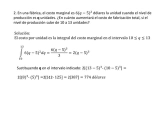 2. En una fábrica, el costo marginal es 6(𝑞 − 5)2 dólares la unidad cuando el nivel de
producción es q unidades. ¿En cuánto aumentará el costo de fabricación total, si el
nivel de producción sube de 10 a 13 unidades?
Solución:
El costo por unidad es la integral del costo marginal en el intervalo 10 ≤ 𝑞 ≤ 13
6(𝑞 − 5)2
𝑑𝑞 =
6 𝑞 − 5 3
3
= 2(𝑞 − 5)3
13
10
Sustituyendo q en el intervalo indicado: 2[(13 − 5)3
- (10 − 5)3
] =
2[(8)3
- (5)3
] =2[512- 125] = 2[387] = 774 𝑑ó𝑙𝑎𝑟𝑒𝑠
 