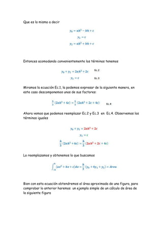 Que es lo mismo a decir




Entonces acomodando convenientemente los términos tenemos




Miramos la ecuación Ec.1, la podemos expresar de la siguiente manera, en
este caso descomponemos unos de sus factores:




Ahora vemos que podemos reemplazar Ec.2 y Ec.3 en Ec.4. Observemos los
términos iguales




Lo reemplazamos y obtenemos lo que buscamos




Bien con esta ecuación obtendremos el área aproximada de una figura, para
comprobar lo anterior haremos un ejemplo simple de un cálculo de área de
la siguiente figura
 