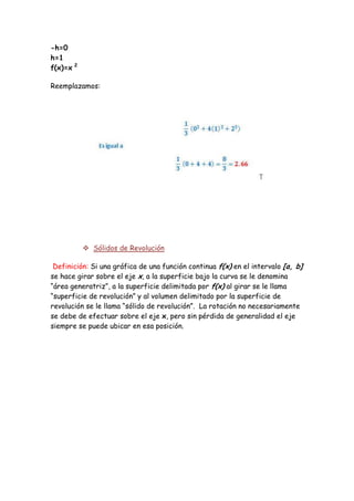 -h=0
h=1
f(x)=x 2

Reemplazamos:




            Sólidos de Revolución

 Definición: Si una gráfica de una función continua f(x) en el intervalo [a, b]
se hace girar sobre el eje x, a la superficie bajo la curva se le denomina
“área generatriz”, a la superficie delimitada por f(x) al girar se le llama
“superficie de revolución” y al volumen delimitado por la superficie de
revolución se le llama “sólido de revolución”. La rotación no necesariamente
se debe de efectuar sobre el eje x, pero sin pérdida de generalidad el eje
siempre se puede ubicar en esa posición.
 
