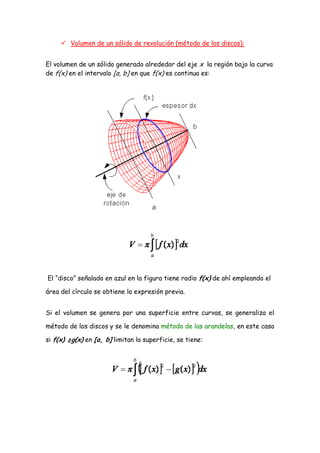  Volumen de un sólido de revolución (método de los discos):


El volumen de un sólido generado alrededor del eje x la región bajo la curva
de f(x) en el intervalo [a, b] en que f(x) es continua es:




El “disco” señalado en azul en la figura tiene radio f(x) de ahí empleando el

área del círculo se obtiene la expresión previa.


Si el volumen se genera por una superficie entre curvas, se generaliza el

método de los discos y se le denomina método de las arandelas, en este caso

si f(x) ≥g(x) en [a, b] limitan la superficie, se tiene:
 