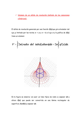  Volumen de un sólido de revolución (método de los cascarones

        cilíndricos):




El sólido de revolución generado por una función f(x) que gira alrededor del

eje y, limitado por las rectas x = a y x = b, el eje x y la gráfica de f(x),

tiene un volumen:




En la figura se observa –en azul– un tubo típico de radio x, espesor dx y

altura f(x), que puede ser convertido en una lámina rectangular de

superficie 2πxf(x) y espesor dx.
 