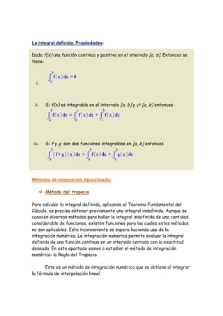 La integral definida. Propiedades:

Dada f(x) una función continua y positiva en el intervalo [a, b]. Entonces se
tiene:



  i.



 ii.     Si f(x) es integrable en el intervalo [a, b] y c [a, b] entonces




iii.     Si f y g son dos funciones integrables en [a, b] entonces




Métodos de Integración Aproximada:

        Método del trapecio

Para calcular la integral definida, aplicando el Teorema Fundamental del
Cálculo, es preciso obtener previamente una integral indefinida. Aunque se
conocen diversos métodos para hallar la integral indefinida de una cantidad
considerable de funciones, existen funciones para las cuales estos métodos
no son aplicables. Este inconveniente se supera haciendo uso de la
integración numérica. La integración numérica permite evaluar la integral
definida de una función continua en un intervalo cerrado con la exactitud
deseada. En este apartado vamos a estudiar el método de integración
numérica: la Regla del Trapecio.

      Este es un método de integración numérico que se obtiene al integrar
la fórmula de interpolación lineal.
 