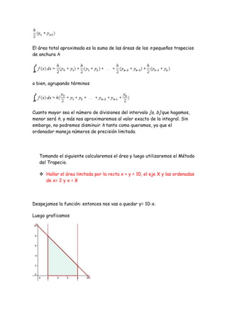 El área total aproximada es la suma de las áreas de los n pequeños trapecios
de anchura h




o bien, agrupando términos




Cuanto mayor sea el número de divisiones del intervalo [a, b] que hagamos,
menor será h, y más nos aproximaremos al valor exacto de la integral. Sin
embargo, no podremos disminuir h tanto como queramos, ya que el
ordenador maneja números de precisión limitada.




   Tomando el siguiente calcularemos el área y luego utilizaremos el Método
   del Trapecio.

    Hallar el área limitada por la recta x + y = 10, el eje X y las ordenadas
     de x= 2 y x = 8




Despejamos la función: entonces nos vas a quedar y= 10-x.

Luego graficamos
 