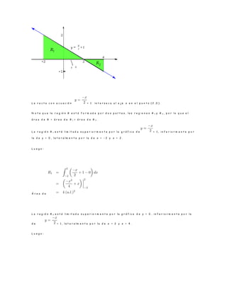 L a r e c t a c o n e c u a c i ó n + 1 i n t e r s e c a a l e j e x e n e l p u n t o ( 2 , 0 ) .
N o t e q u e l a r e g i ó n R e s t á f o r m a d a p o r d o s p a r t e s , l a s r e g i o n e s R 1 y R 2 , p o r l o q u e e l
á r e a d e R = á r e a d e R 1 + á r e a d e R 2 .
L a r e g i ó n R 1 e s t á l i m i t a d a s u p e r i o r m e n t e p o r l a g r á f i c a d e + 1 , i n f e r i o r m e n t e p o r
l a d e y = 0 , l a t e r a l m e n t e p o r l a d e x = − 2 y x = 2 .
L u e g o :
Á r e a d e
L a r e g i ó n R 2 e s t á l i m i t a d a s u p e r i o r m e n t e p o r l a g r á f i c a d e y = 0 , i n f e r i o r m e n t e p o r l a
d e + 1 , l a t e r a l m e n t e p o r l a d e x = 2 y x = 4 .
L u e g o :
 