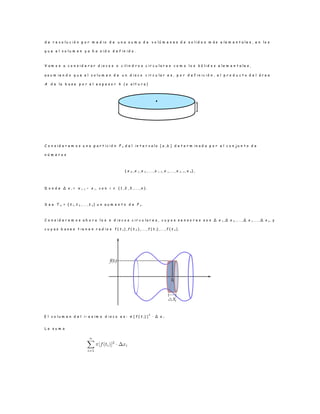 d e r e v o l u c i ó n p o r m e d i o d e u n a s u m a d e v o l ú m e n e s d e s o l i d o s m á s e l e m e n t a l e s , e n l o s
q u e e l v o l u m e n y a h a s i d o d e f i n i d o .
V a m o s a c o n s i d e r a r d i s c o s o c i l i n d r o s c i r c u l a r e s c o m o l o s s ó l i d o s e l e m e n t a l e s ,
a s u m i e n d o q u e e l v o l u m e n d e u n d i s c o c i r c u l a r e s , p o r d e f i n i c i ó n , e l p r o d u c t o d e l á r e a
A d e l a b a s e p o r e l e s p e s o r h ( o a l t u r a )
C o n s i d e r e m o s u n a p a r t i c i ó n P n d e l i n t e r v a l o [ a , b ] d e t e r m i n a d a p o r e l c o n j u n t o d e
n ú m e r o s
{ x 0 , x 1 , x 2 , . . . , x i− 1 , x i, . . . , x n − 1 , x n } ,
D o n d e ∆ x i = x i− 1 − x i , c o n i ∈ { 1 , 2 , 3 , . . . , n } .
S e a T n = { t 1 , t 2 , . . . , t n } u n a u m e n t o d e P n .
C o n s i d e r e m o s a h o r a l o s n d i s c o s c i r c u l a r e s , c u y o s s e n s o r e s s o n ∆ x 1 , ∆ x 2 , . . . , ∆ x i, . . . , ∆ x n , y
c u y a s b a s e s t i e n e n r a d i o s f ( t 1 ) , f ( t 2 ) , . . . , f ( t i) , . .. , f ( t n ) .
E l v o l u m e n d e l i − e s i m o d i s c o e s : π [ f ( t i) ]
2
· ∆ x i
L a s u m a
h
 