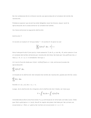 D e l o s v o l ú m e n e s d e l a n d i s c o s n o s d a u n a a p r o x i m a c i ó n a l v o l u m e n d e l s o l i d o d e
r e v o l u c i ó n .
P o d e m o s s u p o n e r q u e m i e n t r a s m á s d e l g a d o s s e a n l o s d i s c o s , m a y o r s e r á l a
a p r o x i m a c i ó n d e l a s u m a a n t e r i o r a l v o l u m e n d e l s ó l i d o .
S e t i e n e e n t o n c e s l a s i g u i e n t e d e f i n i c i ó n :
D e f i n i c i ó n 7
S i e x i s t e u n n u m e r o V t a l q u e d a d a ² > 0 e x i s t a δ > 0 p a r a l a c u a l
P a r a t o d a p a r t i c i ó n P n d e [ a , b ] y t o d o a u m e n t o T n d e P n , y c o n N p < δ , e s t e n u m e r o V e s
e l v o l u m e n d e l s o l i d o o b t e n i d o p o r r e v o l u c i ó n d e l á r e a l i m i t a d a p o r l a s g r á f i c a s d e y =
f ( x ) , y = 0 , x = a , x = b a l r e d e d o r d e l e j e x .
S i h e s l a f u n c i ó n d a d a p o r h ( x ) = π [ f ( x ) ]
2
p a r a x ∈ [ a ] , e n t o n c e s l a s u m a d e
a p r o x i m a c i ó n :
U t i l i z a d a e n l a d e f i n i c i ó n d e l v o l u m e n d e l s o l i d o d e r e v o l u c i ó n , p u e d e e s c r i b i r s e c o m o :
D o n d e t i ∈ [ x i− 1 , x i ] , ∆ x i = x i − 1 − x i.
L u e g o , d e l a d e f i n i c i ó n d e i n t e g r a l y d e l a d e f i n i c i ó n d e V d a d a , s e t i e n e q u e
C o n s i d e r e m o s a h o r a d o s f u n c i o n e s f y g c o n t i n u a s e n e l i n t e r v a l o c e r r a d o [ a , b ] , t a l e s
q u e f ( x ) ≥ g ( x ) p a r a x ∈ [ a , b ] . S e a R l a r e g i ó n d e l p l a n o l i m i t a d a p o r l a s c u r v a s c o n
e c u a c i o n e s y = f ( x ) , y = g ( x ) y l a s r e c t a s c o n e c u a c i o n e s x = a , x = b .
 