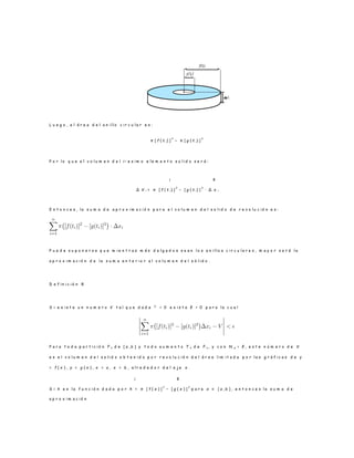 L u e g o , e l á r e a d e l a n i l l o c i r c u l a r e s :
π [ f ( t i) ]
2
− π [ g ( t i) ]
2
P o r l o q u e e l v o l u m e n d e l i − e s i m o e l e m e n t o s o l i d o s e r á :
¡ ¢
∆ V i = π [ f ( t i) ]
2
− [ g ( t i) ]
2
· ∆ x i
E n t o n c e s , l a s u m a d e a p r o x i m a c i ó n p a r a e l v o l u m e n d e l s o l i d o d e r e v o l u c i ó n e s :
P u e d e s u p o n e r s e q u e m i e n t r a s m á s d e l g a d o s s e a n l o s a n i l l o s c i r c u l a r e s , m a y o r s e r á l a
a p r o x i m a c i ó n d e l a s u m a a n t e r i o r a l v o l u m e n d e l s ó l i d o .
D e f i n i c i ó n 8
S i e x i s t e u n n u m e r o V t a l q u e d a d a ² > 0 e x i s t a δ > 0 p a r a l a c u a l
P a r a t o d a p a r t i c i ó n P n d e [ a , b ] y t o d o a u m e n t o T n d e P n , y c o n N p < δ , e s t e n ú m e r o d e V
e s e l v o l u m e n d e l s o l i d o o b t e n i d o p o r r e v o l u c i ó n d e l á r e a l i m i t a d a p o r l a s g r á f i c a s d e y
= f ( x ) , y = g ( x ) , x = a , x = b , a l r e d e d o r d e l e j e x .
¡ ¢
S i h e s l a f u n c i ó n d a d a p o r h = π [ f ( x ) ]
2
− [ g ( x ) ]
2
p a r a x ∈ [ a , b ] , e n t o n c e s l a s u m a d e
a p r o x i m a c i ó n
 