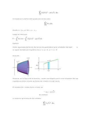 U t i l i z a d a e n l a d e f i n i c i ó n ? p u e d e e s c r i b i r s e c o m o :
D o n d e t i ∈ [ x i− 1 , x i ] , ∆ x i = x i − x i− 1 .
L u e g o s e t i e n e q u e :
E j e m p l o
H a l l a r e l v o l u m e n d e l s o l i d o d e r e v o l u c i ó n g e n e r a d o a l g i r a r a l r e d e d o r d e l e j e √ x ,
l a r e g i ó n l i m i t a d a p o r l a g r á f i c a d e y = x , y = 0 , x = 1 , x = 4
S o l u c i ó n
O b s e r v e , e n l a f i g u r a d e l a d e r e c h a , i − e s i m o r e c t á n g u l o q u e a l r o t a r a l r e d e d o r d e l e j e
x g e n e r a u n d i s c o c i r c u l a r e n f o r m a d e c i l i n d r o c i r c u l a r r e c t o .
E l v o l u m e n d e l i − e s i m o d i s c o c i r c u l a r e s :
2
· ∆ x i = π ( √ t i)
2
·
∆ x i π [ f ( t i) ]
L a s u m a d e a p r o x i m a c i ó n d e l v o l u m e n :
 
