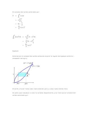 E l v o l u m e n d e l s o l i d o e s t á d a d o p o r :
E j e m p l o
D e t e r m i n a r e l v o l u m e n d e l s o l i d o o b t e n i d o a l g i r a r l a r e g i ó n d e l e j e m p l o a n t e r i o r ,
a l r e d e d o r d e l e j e y .
E l a n i l l o c i r c u l a r t i e n e c o m o r a d i o m á x i m o g ( t i ) , y c o m o r a d i o m í n i m o f ( t i) .
E n e s t e c a s o t o m a m o s x c o m o l a v a r i a b l e d e p e n d i e n t e , y s e t i e n e q u e e l v o l u m e n d e l
s o l i d o e s t á d a d o p o r :
 