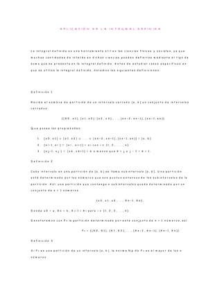 A P L I C A C I Ó N D E L A I N T E G R A L D E F I N I D A
L a i n t e g r a l d e f i n i d a e s u n a h e r r a m i e n t a ú t i l e n l a s c i e n c i a s f í s i c a s y s o c i a l e s , y a q u e
m u c h a s c a n t i d a d e s d e i n t e r é s e n d i c h a s c i e n c i a s p u e d e n d e f i n i r s e m e d i a n t e e l t i p o d e
s u m a q u e s e p r e s e n t a e n l a i n t e g r a l d e f i n i d a . A n t e s d e e s t u d i a r c a s o s e s p e c í f i c o s e n
q u e s e u t i l i z a l a i n t e g r a l d e f i n i d a , d a r e m o s l a s s i g u i e n t e s d e f i n i c i o n e s :
D e f i n i c i ó n 1
R e c i b e e l n o m b r e d e p a r t i c i ó n d e u n i n t e r v a l o c e r r a d o [ a , b ] u n c o n j u n t o d e i n t e r v a l o s
c e r r a d o s :
{ [ X 0 , x 1 ] , [ x 1 , x 2 ] , [ x 2 , x 3 ] , . . . , [ x n − 2 , x n − 1 ] , [ x n − 1 , e n ] }
Q u e p o s e e l a s p r o p i e d a d e s :
1 . [ x 0 , x 1 ] ∪ [ x 1 , x 2 ] ∪ . . . ∪ [ x n − 2 , x n − 1 ] , [ x n − 1 , x n ] } = [ a , b ]
2 . [ x i − 1 , x i ] ∩ [ x i , x i + 1 ] = x i c o n i ∈ { 1 , 2 , . . . , n }
3 . [ x j − 1 , x j ] ∩ [ x k , x k + 1 ] = ∅ a m e n o s q u e k = j o j − 1 = k + 1 .
D e f i n i c i ó n 2
C a d a i n t e r v a l o e n u n a p a r t i c i ó n d e [ a , b ] s e l l a m a s u b i n t e r v a l o [ a , b ] . U n a p a r t i c i ó n
e s t á d e t e r m i n a d a p o r l o s n ú m e r o s q u e s o n p u n t o s e x t e r n o s d e l o s s u b i n t e r v a l o s d e l a
p a r t i c i ó n . A s í , u n a p a r t i c i ó n q u e c o n t e n g a n s u b i n t e r v a l o s q u e d a d e t e r m i n a d a p o r u n
c o n j u n t o d e n + 1 n ú m e r o s .
{ x 0 , x 1 , x 2 , . . . , X n − 1 , X n } ,
D o n d e x 0 = a , X n = b , X i − 1 < X i p a r a i ∈ { 1 , 2 , 3 , . . . , n } .
D e n o t a r e m o s c o n P n l a p a r t i c i ó n d e t e r m i n a d a p o r e s t e c o n j u n t o d e n + 1 n ú m e r o s , a s í
P n = { [ X 0 , X 1 ] , [ X 1 , X 2 ] , . . . , [ X n − 2 , X n − 1 ] , [ X n − 1 , X n ] }
D e f i n i c i ó n 3
S i P n e s u n a p a r t i c i ó n d e u n i n t e r v a l o [ a , b ] , l a n o r m a N p d e P n e s e l m a y o r d e l o s n
n ú m e r o s
 