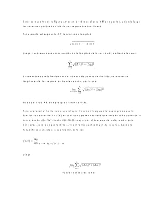 C o m o s e m u e s t r a e n l a f i g u r a a n t e r i o r , d i v i d i m o s e l a r c o A B e n n p a r t e s , u n i e n d o l u e g o
l o s s u c e s i v o s p u n t o s d e d i v i s i ó n p o r s e g m e n t o s r e c t i l í n e o s .
P o r e j e m p l o , e l s e g m e n t o D E t e n d r á c o m o l o n g i t u d
√ ( ∆ x i ) ⁡2 ⁡ + ⁡ ( ∆ y i ) ⁡2
L u e g o , t e n d r e m o s u n a a p r o x i m a c i ó n d e l a l o n g i t u d d e l a c u r v a A B , m e d i a n t e l a s u m a :
.
S i a u m e n t a m o s i n d e f i n i d a m e n t e e l n ú m e r o d e p u n t o s d e d i v i s i ó n , e n t o n c e s l a s
l o n g i t u d e s d e l o s s e g m e n t o s t i e n d e n a c e r o , p o r l o q u e :
N o s d a e l a r c o A B , s i e m p r e q u e e l l ı m i t e e x i s t a .
P a r a e x p r e s a r e l l ı m i t e c o m o u n a i n t e g r a l t e n e m o s l o s i g u i e n t e : s u p o n g a m o s q u e l a
f u n c i ó n c o n e c u a c i ó n y = f ( x ) e s c o n t i n u a y p o s e e d e r i v a d a c o n t i n u a e n c a d a p u n t o d e l a
c u r v a , d o n d e A ( a , f ( a ) ) h a s t a B ( b , f ( b ) ) . L u e g o , p o r e l t e o r e m a d e l v a l o r m e d i o p a r a
d e r i v a d a s , e x i s t e u n p u n t o D ∗
( x ∗
i , y i
∗
) e n t r e l o s p u n t o s D y E d e l a c u r v a , d o n d e l a
t a n g e n t e e s p a r a l e l a a l a c u e r d a D E , e s t o e s :
o s e a ∆ y i = f 0
( x ∗
i ) · ∆ x i
L u e g o
P u e d e e x p r e s a r s e c o m o :
 