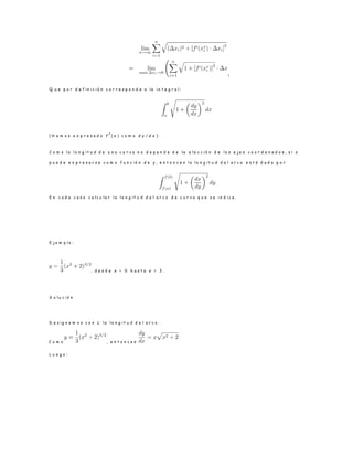 !
Q u e p o r d e f i n i c i ó n c o r r e s p o n d e a l a i n t e g r a l :
( H e m o s e x p r e s a d o f
0
( x ) c o m o d y / d x ) .
C o m o l a l o n g i t u d d e u n a c u r v a n o d e p e n d e d e l a e l e c c i ó n d e l o s e j e s c o o r d e n a d o s , s i x
p u e d e e x p r e s a r s e c o m o f u n c i ó n d e y , e n t o n c e s l a l o n g i t u d d e l a r c o e s t á d a d a p o r
E n c a d a c a s o c a l c u l a r l a l o n g i t u d d e l a r c o d e c u r v a q u e s e i n d i c a .
E j e m p l o :
, d e s d e x = 0 h a s t a x = 3 .
S o l u c i ó n
D e s i g n e m o s c o n L l a l o n g i t u d d e l a r c o .
C o m o , e n t o n c e s
L u e g o :
 