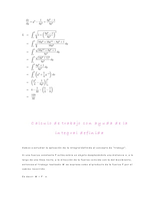 C a l c u l o d e t r a b a j o c o n a y u d a d e l a
i n t e g r a l d e f i n i d a
V a m o s a e s t u d i a r l a a p l i c a c i ó n d e l a i n t e g r a l d e f i n i d a a l c o n c e p t o d e “ t r a b a j o ” .
S i u n a f u e r z a c o n s t a n t e F a c t ú a s o b r e u n o b j e t o d e s p l a z á n d o l o u n a d i s t a n c i a x , a l o
l a r g o d e u n a l í n e a r e c t a , y l a d i r e c c i ó n d e l a f u e r z a c o i n c i d e c o n l a d e l m o v i m i e n t o ,
e n t o n c e s e l t r a b a j o r e a l i z a d o W s e e x p r e s a c o m o e l p r o d u c t o d e l a f u e r z a F p o r e l
c a m i n o r e c o r r i d o .
E s d e c i r : W = F · x .
 
