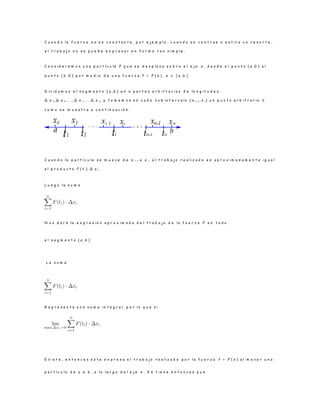 C u a n d o l a f u e r z a n o e s c o n s t a n t e , p o r e j e m p l o , c u a n d o s e c o n t r a e o e s t i r a u n r e s o r t e ,
e l t r a b a j o n o s e p u e d e e x p r e s a r e n f o r m a t a n s i m p l e .
C o n s i d e r e m o s u n a p a r t í c u l a P q u e s e d e s p l a z a s o b r e e l e j e x , d e s d e e l p u n t o ( a , 0 ) a l
p u n t o ( b , 0 ) p o r m e d i o d e u n a f u e r z a f = F ( x ) , x ∈ [ a , b ] .
D i v i d a m o s e l s e g m e n t o [ a , b ] e n n p a r t e s a r b i t r a r i a s d e l o n g i t u d e s
∆ x 1 , ∆ x 2 , . . . , ∆ x i, . . ., ∆ x n , y t o m e m o s e n c a d a s u b i n t e r v a l o [ x i− 1 , x i] u n p u n t o a r b i t r a r i o t i
c o m o s e m u e s t r a a c o n t i n u a c i ó n .
C u a n d o l a p a r t í c u l a s e m u e v e d e x i− 1 a x i, e l t r a b a j o r e a l i z a d o e s a p r o x i m a d a m e n t e i g u a l
a l p r o d u c t o F ( t i) · ∆ x i.
L u e g o l a s u m a
N o s d a r á l a e x p r e s i ó n a p r o x i m a d a d e l t r a b a j o d e l a f u e r z a F e n t o d o
e l s e g m e n t o [ a , b ] .
L a s u m a
R e p r e s e n t a u n a s u m a i n t e g r a l , p o r l o q u e s i
E x i s t e , e n t o n c e s e s t e e x p r e s a e l t r a b a j o r e a l i z a d o p o r l a f u e r z a f = F ( x ) a l m o v e r u n a
p a r t í c u l a d e a a b , a l o l a r g o d e l e j e x . S e t i e n e e n t o n c e s q u e
 