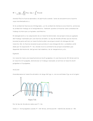 S i e n d o F ( x ) l a f u e r z a a p l i c a d a a l a p a r t í c u l a c u a n d o ´ e s t a s e e n c u e n t r a e n e l p u n t o
c u y a c o o r d e n a d a e s x .
S i l a u n i d a d d e f u e r z a e s e l k i l o g r a m o , y s i l a u n i d a d d e d i s t a n c i a e s e l m e t r o , e n t o n c e s
l a u n i d a d d e t r a b a j o e s e l k i l o g r á m e t r o . T a m b i é n p u e d e n u t i l i z a r s e c o m o u n i d a d e s d e
t r a b a j o l a l i b r a - p i e y e l g r a m o - c e n t í m e t r o .
E l a l a r g a m i e n t o o l a c o m p r e s i ó n d e u n r e s o r t e h e l i c o i d a l , n o s p r o p o r c i o n a u n e j e m p l o
d e l t r a b a j o r e a l i z a d o p o r u n a f u e r z a v a r i a b l e . L a l e y d e H o o k e a f i r m a q u e l a f u e r z a
n e c e s a r i a p a r a e s t i r a r u n r e s o r t e h e l i c o i d a l , e s p r o p o r c i o n a l a l a e l o n g a c i ó n d e l
r e s o r t e . A s í , l a f u e r z a n e c e s a r i a p a r a p r o d u c i r u n a e l o n g a c i ó n d e x u n i d a d e s , e s t á
d a d a p o r l a e x p r e s i ó n F = k x , d o n d e k e s l a c o n s t a n t e d e p r o p o r c i o n a l i d a d , q u e
d e p e n d e d e l m a t e r i a l , d e l g r o s o r d e l a l a m b r e , d e l a t e m p e r a t u r a , e t c .
E j e m p l o
U n r e s o r t e t i e n e u n a l o n g i t u d n a t u r a l d e 8 p u l g a d a s . S i u n a f u e r z a d e 2 0 l i b r a s e s t i r a
e l r e s o r t e 1 / 2 p u l g a d a , d e t e r m i n a r e l t r a b a j o r e a l i z a d o a l e s t i r a r e l r e s o r t e d e 8
p u l g a d a s a 1 1 p u l g a d a s .
S o l u c i ó n
C o n s i d e r e m o s e l r e s o r t e u b i c a d o a l o l a r g o d e l e j e x , c o n s u e x t r e m o f i j o e n e l o r i g e n :
P o r l a l e y d e H o o k e s e s a b e q u e F = k x .
C o m o x = 0 , 5 p u l g a d a s c u a n d o F = 2 0 l i b r a s , e n t o n c e s 2 0 = k ( 0 , 5 ) d e d o n d e k = 4 0 .
 