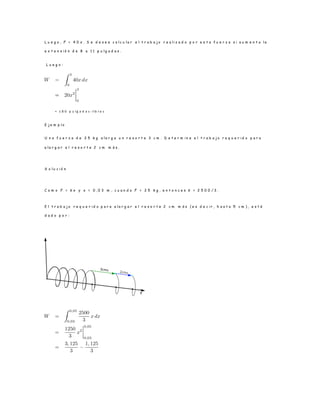 L u e g o , F = 4 0 x . S e d e s e a c a l c u l a r e l t r a b a j o r e a l i z a d o p o r e s t a f u e r z a s i a u m e n t a l a
e x t e n s i ó n d e 8 a 1 1 p u l g a d a s .
L u e g o :
= 1 8 0 p u lg a d a s - lib r a s
E j e m p l o
U n a f u e r z a d e 2 5 k g a l a r g a u n r e s o r t e 3 c m . D e t e r m i n e e l t r a b a j o r e q u e r i d o p a r a
a l a r g a r e l r e s o r t e 2 c m m á s .
S o l u c i ó n
C o m o F = k x y x = 0 , 0 3 m , c u a n d o F = 2 5 k g , e n t o n c e s k = 2 5 0 0 / 3 .
E l t r a b a j o r e q u e r i d o p a r a a l a r g a r e l r e s o r t e 2 c m m á s ( e s d e c i r , h a s t a 5 c m ) , e s t á
d a d o p o r :
 