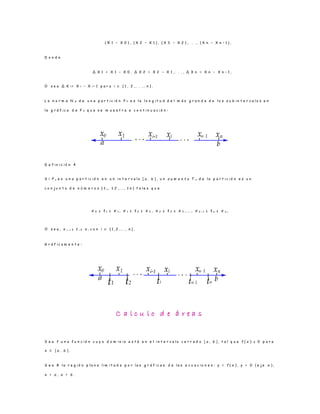 ( X 1 − X 0 ) , ( X 2 − X 1 ) , ( X 3 − X 2 ) , . . . , ( X n − X n − 1 ) ,
D o n d e
∆ X 1 = X 1 − X 0 , ∆ X 2 = X 2 − X 1 , . . . , ∆ X n = X n − X n − 1 ,
O s e a ∆ X i = X i − X i − 1 p a r a i ∈ { 1 , 2 , . . . , n } .
L a n o r m a N p d e u n a p a r t i c i ó n P n e s l a l o n g i t u d d e l m á s g r a n d e d e l o s s u b i n t e r v a l o s e n
l a g r á f i c a d e P n q u e s e m u e s t r a a c o n t i n u a c i ó n :
D e f i n i c i ó n 4
S i P n e s u n a p a r t i c i ó n e n u n i n t e r v a l o [ a , b ] , u n a u m e n t o T n d e l a p a r t i c i ó n e s u n
c o n j u n t o d e n ú m e r o s { t 1 , t 2 , . . . , t n } t a l e s q u e
x 0 ≤ t 1 ≤ x 1 , x 1 ≤ t 2 ≤ x 2 , x 2 ≤ t 3 ≤ x 3 , . . . , x n − 1 ≤ t n ≤ x n ,
O s e a , x i− 1 ≤ t i ≤ x i c o n i ∈ { 1 , 2 , . . . , n } .
G r á f i c a m e n t e :
C a l c u l o d e á r e a s
S e a f u n a f u n c i ó n c u y o d o m i n i o e s t á e n e l i n t e r v a l o c e r r a d o [ a , b ] , t a l q u e f ( x ) ≥ 0 p a r a
x ∈ [ a , b ] .
S e a R l a r e g i ó n p l a n a l i m i t a d a p o r l a s g r á f i c a s d e l a s e c u a c i o n e s : y = f ( x ) , y = 0 ( e j e x ) ,
x = a , x = b .
 