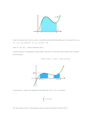 S e a P n u n a p a r t i c i ó n d e [ a , b ] e n n s u b i n t e r v a l o s d e t e r m i n a d o s p o r e l c o n j u n t o { x 0 , x 1 ,
x 2 , . . . , x n − 1 , x n } , c o n ∆ x i = x i − x i− 1 , i ∈ { 1 , 2 , . . . , n } .
S e a T n = { t 1 , t 2 , . . . , t n } u n a u m e n t o d e P n .
C o n s t r u i m o s n r e c t á n g u l o s c u y a s b a s e s s e a n l o s n i n t e r v a l o s d e l a p a r t i c i ó n P n c u y a s
a l t u r a s s e a n
F ( t 1 ) , f ( t 2 ) , . . . , f ( t i) , . . . , f ( t n − 1 ) , f ( t n ) .
E l á r e a d e l i – e s i m o r e c t á n g u l o e s t á d a d a p o r f ( t i) · ∆ x i; y l a s u m a
∑ 𝑓 ( 𝑡 𝑖 )
𝑛
𝑖 = 𝑛
∆ x 𝒾
D e l a s á r e a s d e l o s n r e c t á n g u l o s s e r á u n a a p r o x i m a c i ó n a l á r e a d e R .
 