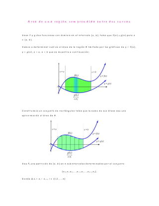 Á r e a d e u n a r e g i ó n c o m p r e n d i d a e n t r e d o s c u r v a s
S e a n f y g d o s f u n c i o n e s c o n d o m i n i o e n e l i n t e r v a l o [ a , b ] , t a l e s q u e f ( x ) ≥ g ( x ) p a r a x
∈ [ a , b ] .
V a m o s a d e t e r m i n a r c u á l e s e l á r e a d e l a r e g i ó n R l i m i t a d a p o r l a s g r á f i c a s d e y = f ( x ) ,
y = g ( x ) , x = a , x = b q u e s e m u e s t r a a c o n t i n u a c i ó n :
C o n s t r u i m o s u n c o n j u n t o d e r e c t á n g u l o s t a l e s q u e l a s u m a d e s u s á r e a s s e a u n a
a p r o x i m a c i ó n a l á r e a d e R .
S e a P n u n a p a r t i c i ó n d e [ a , b ] e n n s u b i n t e r v a l o s d e t e r m i n a d o s p o r e l c o n j u n t o
{ x 0 , x 1 , x 2 , . . . , x i− 1 , x i, . . . , x n − 1 , x n } ,
D o n d e ∆ x i = x i − x i− 1 , i ∈ { 1 , 2 , . . . , n }
 