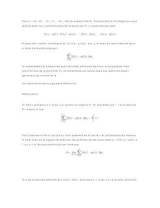 S e a T n = { t 1 , t 2 , . . . , t i − 1 , t i , . . . , t n − 1 , t n } u n a u m e n t o d e P n . C o n s t r u i m o s n r e c t á n g u l o s c u y o s
a n c h o s s e a n l o s n s u b i n t e r v a l o s d e l a p a r t i c i ó n P n , y c u y a s a l t u r a s s e a n :
f ( t 1 ) − g ( t 1 ) , f ( t 2 ) − g ( t 2 ) , . . . , f ( t i) − g ( t i) , . . . , f ( t n ) − g ( t n ) .
E l á r e a d e l i − e s i m o r e c t á n g u l o e s : [ f ( t i ) − g ( t i) ] · ∆ x i, y l a s u m a d e a p r o x i m a c i ó n p a r a
e l á r e a d e R e s t á d a d a p o r :
S i a u m e n t a m o s e l n ú m e r o d e s u b i n t e r v a l o s , e n t o n c e s d e c r e c e l a l o n g i t u d d e c a d a
s u b i n t e r v a l o d e l a p a r t i c i ó n P n , o b t e n i é n d o s e u n a n u e v a s u m a q u e d a r á u n a m a y o r
a p r o x i m a c i ó n a l á r e a d e R .
S e t i e n e e n t o n c e s l a s i g u i e n t e d e f i n i c i ó n :
D e f i n i c i ó n 6
S i f ( x ) ≥ g ( x ) p a r a x ∈ [ a , b ] , y s i e x i s t e u n n u m e r o A , t a l q u e d a d a u n a ² > 0 e x i s t a u n a
δ > 0 p a r a l o c u a l
P a r a t o d a p a r t i c i ó n P n d e [ a , b ] y t o d o a u m e n t o d e P n c o n N p < δ , e n t o n c e s d i c h o n u m e r o
A e s e l á r e a d e l a r e g i ó n l i m i t a d a p o r l a s g r á f i c a s d e l a s e c u a c i o n e s y = f ( x ) , y = g ( x ) , x
= a y x = b . D e e s t a d e f i n i c i ó n s e t i e n e q u e :
S i h e s l a f u n c i ó n d e f i n i d a p o r h ( x ) = f ( x ) − g ( x ) p a r a x ∈ [ a , b ] , y s i A e x i s t e , e n t o n c e s :
 