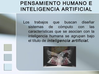 PENSAMIENTO HUMANO E
INTELIGENCIA ARTIFICIAL
Los trabajos que buscan diseñar
sistemas de cómputo con las
características que se asocian con la
inteligencia humana se agrupan bajo
el título de inteligencia artificial.

 
