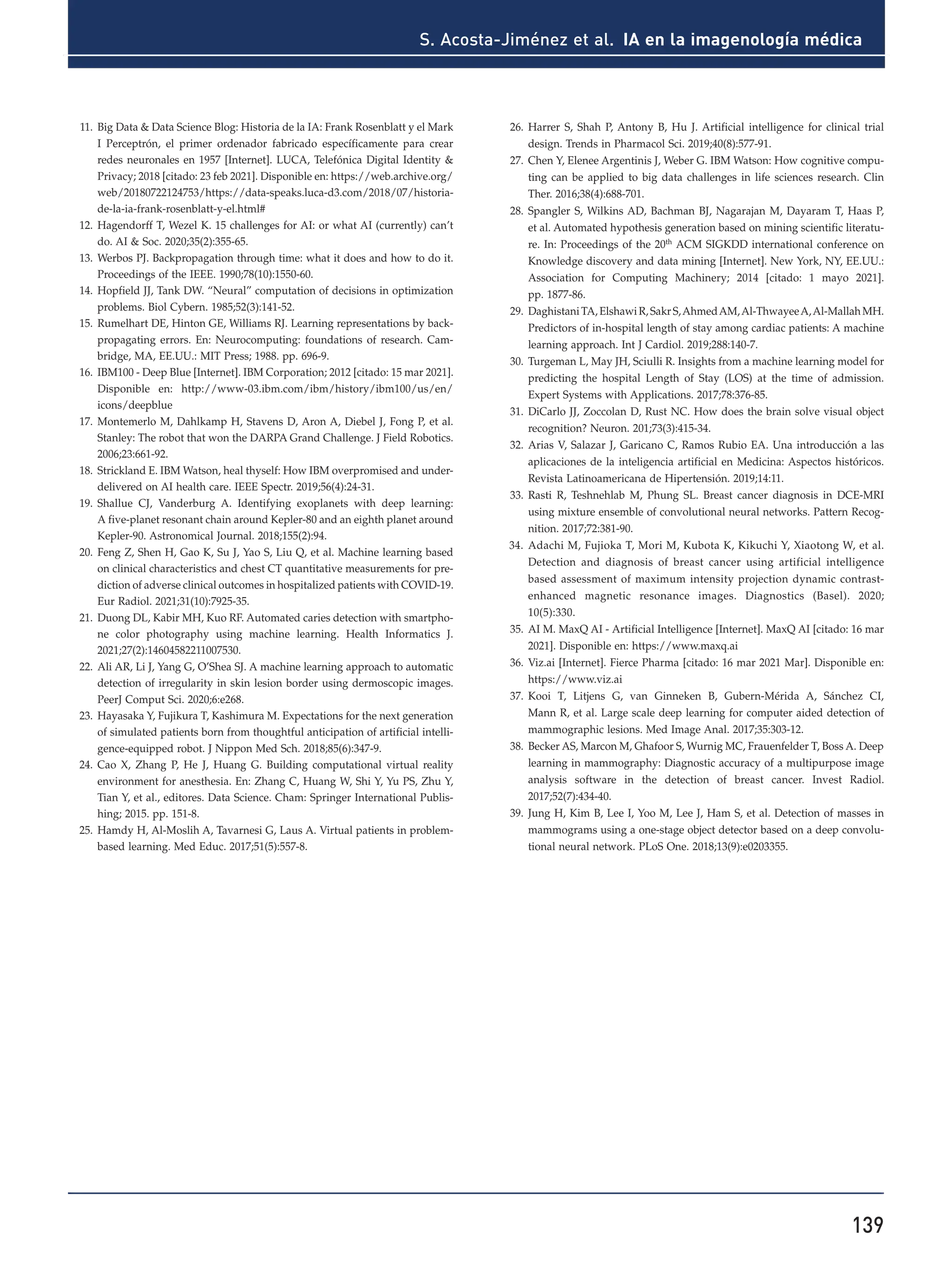 139
S. Acosta-Jiménez et al. IA en la imagenología médica
11. Big Data & Data Science Blog: Historia de la IA: Frank Rosenblatt y el Mark
I Perceptrón, el primer ordenador fabricado específicamente para crear
redes neuronales en 1957 [Internet]. LUCA, Telefónica Digital Identity &
Privacy; 2018 [citado: 23 feb 2021]. Disponible en: https://web.archive.org/
web/20180722124753/https://data-speaks.luca-d3.com/2018/07/historia-
de-la-ia-frank-rosenblatt-y-el.html#
12. Hagendorff T, Wezel K. 15 challenges for AI: or what AI (currently) can’t
do. AI & Soc. 2020;35(2):355-65.
13. Werbos PJ. Backpropagation through time: what it does and how to do it.
Proceedings of the IEEE. 1990;78(10):1550-60.
14. Hopfield JJ, Tank DW. “Neural” computation of decisions in optimization
problems. Biol Cybern. 1985;52(3):141-52.
15. Rumelhart DE, Hinton GE, Williams RJ. Learning representations by back-
propagating errors. En: Neurocomputing: foundations of research. Cam-
bridge, MA, EE.UU.: MIT Press; 1988. pp. 696-9.
16. IBM100 - Deep Blue [Internet]. IBM Corporation; 2012 [citado: 15 mar 2021].
Disponible en: http://www-03.ibm.com/ibm/history/ibm100/us/en/
icons/deepblue
17. Montemerlo M, Dahlkamp H, Stavens D, Aron A, Diebel J, Fong P, et al.
Stanley: The robot that won the DARPA Grand Challenge. J Field Robotics.
2006;23:661-92.
18. Strickland E. IBM Watson, heal thyself: How IBM overpromised and under-
delivered on AI health care. IEEE Spectr. 2019;56(4):24-31.
19. Shallue CJ, Vanderburg A. Identifying exoplanets with deep learning:
A five-planet resonant chain around Kepler-80 and an eighth planet around
Kepler-90. Astronomical Journal. 2018;155(2):94.
20. Feng Z, Shen H, Gao K, Su J, Yao S, Liu Q, et al. Machine learning based
on clinical characteristics and chest CT quantitative measurements for pre-
diction of adverse clinical outcomes in hospitalized patients with COVID-19.
Eur Radiol. 2021;31(10):7925-35.
21. Duong DL, Kabir MH, Kuo RF. Automated caries detection with smartpho-
ne color photography using machine learning. Health Informatics J.
2021;27(2):14604582211007530.
22. Ali AR, Li J, Yang G, O’Shea SJ. A machine learning approach to automatic
detection of irregularity in skin lesion border using dermoscopic images.
PeerJ Comput Sci. 2020;6:e268.
23. Hayasaka Y, Fujikura T, Kashimura M. Expectations for the next generation
of simulated patients born from thoughtful anticipation of artificial intelli-
gence-equipped robot. J Nippon Med Sch. 2018;85(6):347-9.
24. Cao X, Zhang P, He J, Huang G. Building computational virtual reality
environment for anesthesia. En: Zhang C, Huang W, Shi Y, Yu PS, Zhu Y,
Tian Y, et al., editores. Data Science. Cham: Springer International Publis-
hing; 2015. pp. 151-8.
25. Hamdy H, Al-Moslih A, Tavarnesi G, Laus A. Virtual patients in problem-
based learning. Med Educ. 2017;51(5):557-8.
26. Harrer S, Shah P, Antony B, Hu J. Artificial intelligence for clinical trial
design. Trends in Pharmacol Sci. 2019;40(8):577-91.
27. Chen Y, Elenee Argentinis J, Weber G. IBM Watson: How cognitive compu-
ting can be applied to big data challenges in life sciences research. Clin
Ther. 2016;38(4):688-701.
28. Spangler S, Wilkins AD, Bachman BJ, Nagarajan M, Dayaram T, Haas P,
et al. Automated hypothesis generation based on mining scientific literatu-
re. In: Proceedings of the 20th
ACM SIGKDD international conference on
Knowledge discovery and data mining [Internet]. New York, NY, EE.UU.:
Association for Computing Machinery; 2014 [citado: 1 mayo 2021].
pp. 1877-86.
29. DaghistaniTA,ElshawiR,SakrS,AhmedAM,Al-ThwayeeA,Al-MallahMH.
Predictors of in-hospital length of stay among cardiac patients: A machine
learning approach. Int J Cardiol. 2019;288:140-7.
30. Turgeman L, May JH, Sciulli R. Insights from a machine learning model for
predicting the hospital Length of Stay (LOS) at the time of admission.
Expert Systems with Applications. 2017;78:376-85.
31. DiCarlo JJ, Zoccolan D, Rust NC. How does the brain solve visual object
recognition? Neuron. 201;73(3):415-34.
32. Arias V, Salazar J, Garicano C, Ramos Rubio EA. Una introducción a las
aplicaciones de la inteligencia artificial en Medicina: Aspectos históricos.
Revista Latinoamericana de Hipertensión. 2019;14:11.
33. Rasti R, Teshnehlab M, Phung SL. Breast cancer diagnosis in DCE-MRI
using mixture ensemble of convolutional neural networks. Pattern Recog-
nition. 2017;72:381-90.
34. Adachi M, Fujioka T, Mori M, Kubota K, Kikuchi Y, Xiaotong W, et al.
Detection and diagnosis of breast cancer using artificial intelligence
based assessment of maximum intensity projection dynamic contrast-
enhanced magnetic resonance images. Diagnostics (Basel). 2020;
10(5):330.
35. AI M. MaxQ AI - Artificial Intelligence [Internet]. MaxQ AI [citado: 16 mar
2021]. Disponible en: https://www.maxq.ai
36. Viz.ai [Internet]. Fierce Pharma [citado: 16 mar 2021 Mar]. Disponible en:
https://www.viz.ai
37. Kooi T, Litjens G, van Ginneken B, Gubern-Mérida A, Sánchez CI,
Mann R, et al. Large scale deep learning for computer aided detection of
mammographic lesions. Med Image Anal. 2017;35:303-12.
38. Becker AS, Marcon M, Ghafoor S, Wurnig MC, Frauenfelder T, Boss A. Deep
learning in mammography: Diagnostic accuracy of a multipurpose image
analysis software in the detection of breast cancer. Invest Radiol.
2017;52(7):434-40.
39. Jung H, Kim B, Lee I, Yoo M, Lee J, Ham S, et al. Detection of masses in
mammograms using a one-stage object detector based on a deep convolu-
tional neural network. PLoS One. 2018;13(9):e0203355.
 