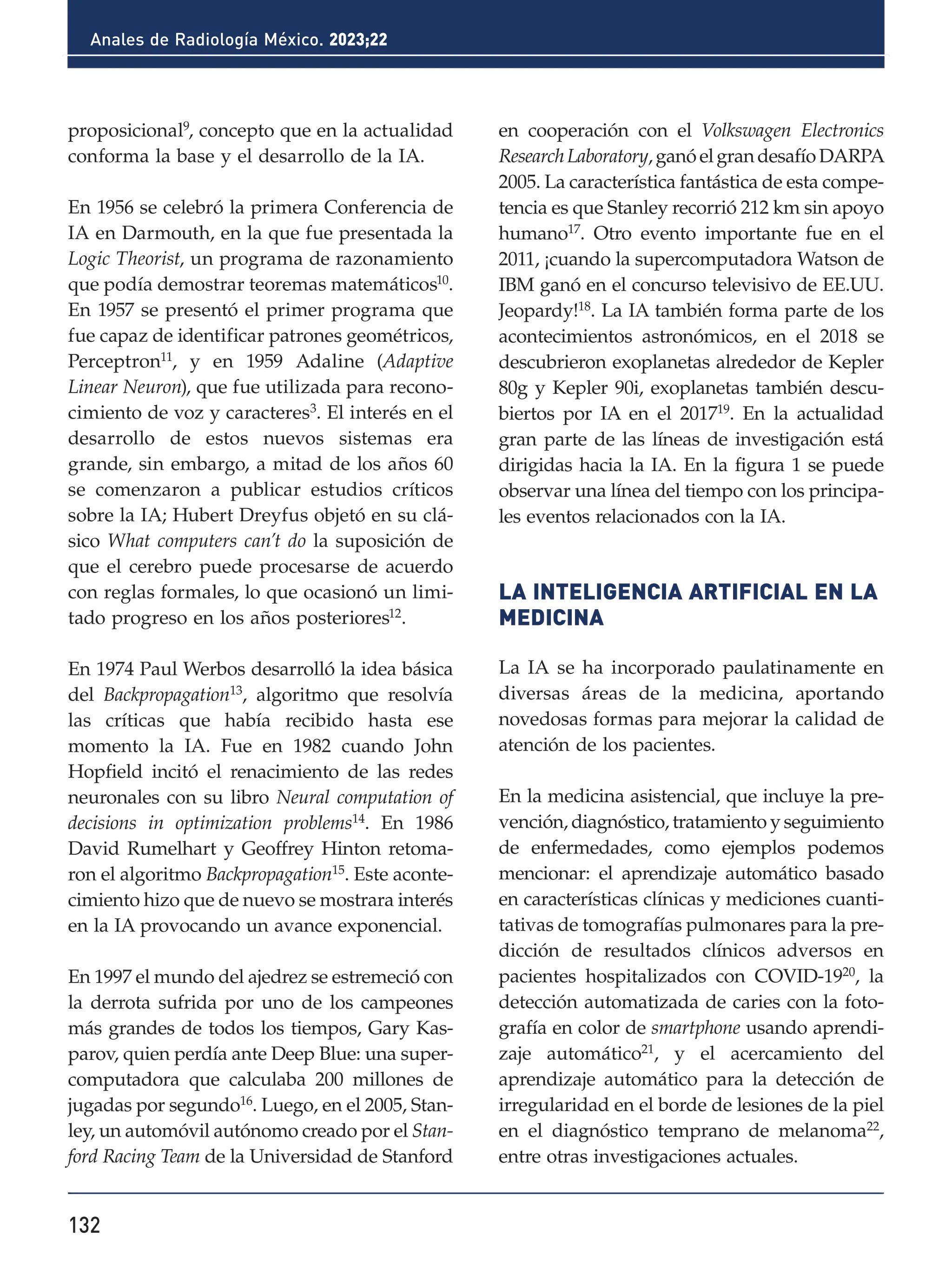 132
Anales de Radiología México. 2023;22
proposicional9
, concepto que en la actualidad
conforma la base y el desarrollo de la IA.
En 1956 se celebró la primera Conferencia de
IA en Darmouth, en la que fue presentada la
Logic Theorist, un programa de razonamiento
que podía demostrar teoremas matemáticos10
.
En 1957 se presentó el primer programa que
fue capaz de identificar patrones geométricos,
Perceptron11, y en 1959 Adaline (Adaptive
Linear Neuron), que fue utilizada para recono-
cimiento de voz y caracteres3. El interés en el
desarrollo de estos nuevos sistemas era
grande, sin embargo, a mitad de los años 60
se comenzaron a publicar estudios críticos
sobre la IA; Hubert Dreyfus objetó en su clá-
sico What computers can’t do la suposición de
que el cerebro puede procesarse de acuerdo
con reglas formales, lo que ocasionó un limi-
tado progreso en los años posteriores12.
En 1974 Paul Werbos desarrolló la idea básica
del Backpropagation13, algoritmo que resolvía
las críticas que había recibido hasta ese
momento la IA. Fue en 1982 cuando John
Hopfield incitó el renacimiento de las redes
neuronales con su libro Neural computation of
decisions in optimization problems14
. En 1986
David Rumelhart y Geoffrey Hinton retoma-
ron el algoritmo Backpropagation15
. Este aconte-
cimiento hizo que de nuevo se mostrara interés
en la IA provocando un avance exponencial.
En 1997 el mundo del ajedrez se estremeció con
la derrota sufrida por uno de los campeones
más grandes de todos los tiempos, Gary Kas-
parov, quien perdía ante Deep Blue: una super-
computadora que calculaba 200 millones de
jugadas por segundo16
. Luego, en el 2005, Stan-
ley, un automóvil autónomo creado por el Stan-
ford Racing Team de la Universidad de Stanford
en cooperación con el Volkswagen Electronics
ResearchLaboratory,ganóelgrandesafíoDARPA
2005. La característica fantástica de esta compe-
tencia es que Stanley recorrió 212 km sin apoyo
humano17. Otro evento importante fue en el
2011, ¡cuando la supercomputadora Watson de
IBM ganó en el concurso televisivo de EE.UU.
Jeopardy!18
. La IA también forma parte de los
acontecimientos astronómicos, en el 2018 se
descubrieron exoplanetas alrededor de Kepler
80g y Kepler 90i, exoplanetas también descu-
biertos por IA en el 201719. En la actualidad
gran parte de las líneas de investigación está
dirigidas hacia la IA. En la figura 1 se puede
observar una línea del tiempo con los principa-
les eventos relacionados con la IA.
LA INTELIGENCIA ARTIFICIAL EN LA
MEDICINA
La IA se ha incorporado paulatinamente en
diversas áreas de la medicina, aportando
novedosas formas para mejorar la calidad de
atención de los pacientes.
En la medicina asistencial, que incluye la pre-
vención, diagnóstico, tratamiento y seguimiento
de enfermedades, como ejemplos podemos
mencionar: el aprendizaje automático basado
en características clínicas y mediciones cuanti-
tativas de tomografías pulmonares para la pre-
dicción de resultados clínicos adversos en
pacientes hospitalizados con COVID-1920
, la
detección automatizada de caries con la foto-
grafía en color de smartphone usando aprendi-
zaje automático21
, y el acercamiento del
aprendizaje automático para la detección de
irregularidad en el borde de lesiones de la piel
en el diagnóstico temprano de melanoma22
,
entre otras investigaciones actuales.
 