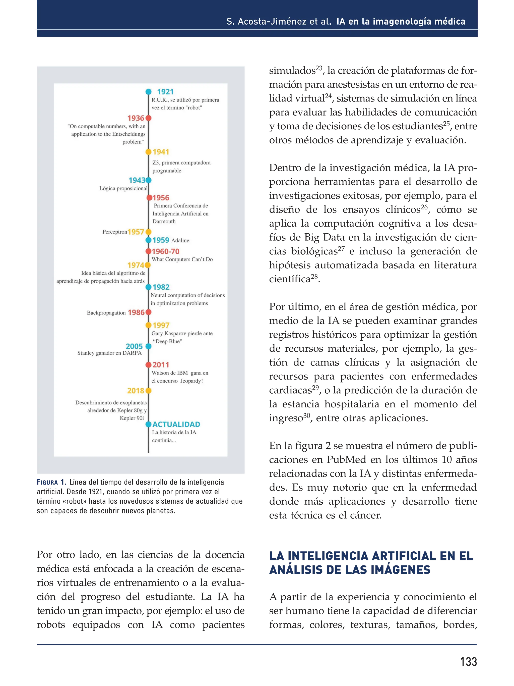 133
S. Acosta-Jiménez et al. IA en la imagenología médica
Por otro lado, en las ciencias de la docencia
médica está enfocada a la creación de escena-
rios virtuales de entrenamiento o a la evalua-
ción del progreso del estudiante. La IA ha
tenido un gran impacto, por ejemplo: el uso de
robots equipados con IA como pacientes
simulados23
, la creación de plataformas de for-
mación para anestesistas en un entorno de rea-
lidad virtual24, sistemas de simulación en línea
para evaluar las habilidades de comunicación
y toma de decisiones de los estudiantes25, entre
otros métodos de aprendizaje y evaluación.
Dentro de la investigación médica, la IA pro-
porciona herramientas para el desarrollo de
investigaciones exitosas, por ejemplo, para el
diseño de los ensayos clínicos26
, cómo se
aplica la computación cognitiva a los desa-
fíos de Big Data en la investigación de cien-
cias biológicas27 e incluso la generación de
hipótesis automatizada basada en literatura
científica28.
Por último, en el área de gestión médica, por
medio de la IA se pueden examinar grandes
registros históricos para optimizar la gestión
de recursos materiales, por ejemplo, la ges-
tión de camas clínicas y la asignación de
recursos para pacientes con enfermedades
cardiacas29, o la predicción de la duración de
la estancia hospitalaria en el momento del
ingreso30, entre otras aplicaciones.
En la figura 2 se muestra el número de publi-
caciones en PubMed en los últimos 10 años
relacionadas con la IA y distintas enfermeda-
des. Es muy notorio que en la enfermedad
donde más aplicaciones y desarrollo tiene
esta técnica es el cáncer.
LA INTELIGENCIA ARTIFICIAL EN EL
ANÁLISIS DE LAS IMÁGENES
A partir de la experiencia y conocimiento el
ser humano tiene la capacidad de diferenciar
formas, colores, texturas, tamaños, bordes,
Figura 1. Línea del tiempo del desarrollo de la inteligencia
artificial. Desde 1921, cuando se utilizó por primera vez el
término «robot» hasta los novedosos sistemas de actualidad que
son capaces de descubrir nuevos planetas.
 