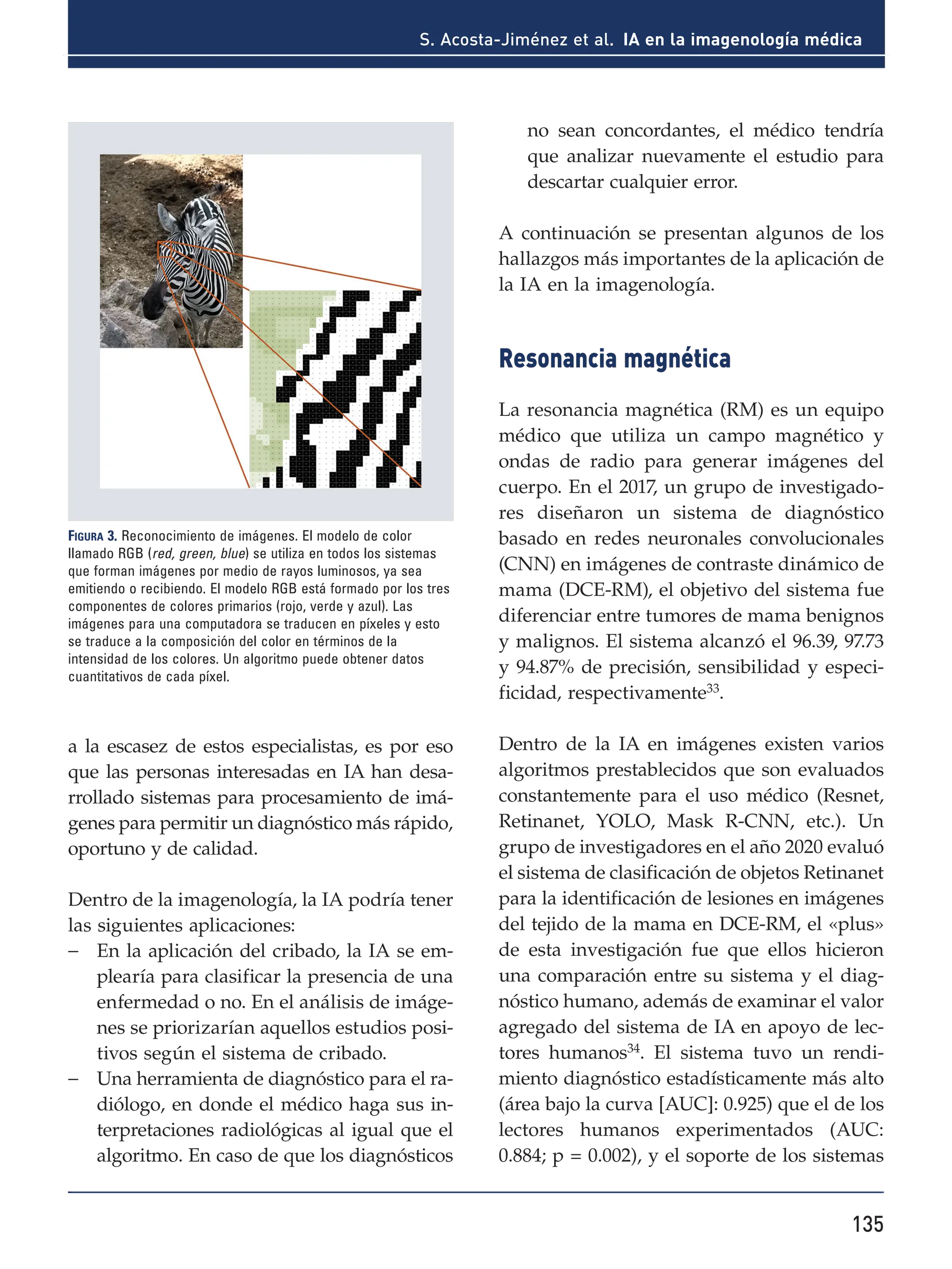 135
S. Acosta-Jiménez et al. IA en la imagenología médica
a la escasez de estos especialistas, es por eso
que las personas interesadas en IA han desa-
rrollado sistemas para procesamiento de imá-
genes para permitir un diagnóstico más rápido,
oportuno y de calidad.
Dentro de la imagenología, la IA podría tener
las siguientes aplicaciones:
- En la aplicación del cribado, la IA se em-
plearía para clasificar la presencia de una
enfermedad o no. En el análisis de imáge-
nes se priorizarían aquellos estudios posi-
tivos según el sistema de cribado.
- Una herramienta de diagnóstico para el ra-
diólogo, en donde el médico haga sus in-
terpretaciones radiológicas al igual que el
algoritmo. En caso de que los diagnósticos
no sean concordantes, el médico tendría
que analizar nuevamente el estudio para
descartar cualquier error.
A continuación se presentan algunos de los
hallazgos más importantes de la aplicación de
la IA en la imagenología.
Resonancia magnética
La resonancia magnética (RM) es un equipo
médico que utiliza un campo magnético y
ondas de radio para generar imágenes del
cuerpo. En el 2017, un grupo de investigado-
res diseñaron un sistema de diagnóstico
basado en redes neuronales convolucionales
(CNN) en imágenes de contraste dinámico de
mama (DCE-RM), el objetivo del sistema fue
diferenciar entre tumores de mama benignos
y malignos. El sistema alcanzó el 96.39, 97.73
y 94.87% de precisión, sensibilidad y especi-
ficidad, respectivamente33
.
Dentro de la IA en imágenes existen varios
algoritmos prestablecidos que son evaluados
constantemente para el uso médico (Resnet,
Retinanet, YOLO, Mask R-CNN, etc.). Un
grupo de investigadores en el año 2020 evaluó
el sistema de clasificación de objetos Retinanet
para la identificación de lesiones en imágenes
del tejido de la mama en DCE-RM, el «plus»
de esta investigación fue que ellos hicieron
una comparación entre su sistema y el diag-
nóstico humano, además de examinar el valor
agregado del sistema de IA en apoyo de lec-
tores humanos34
. El sistema tuvo un rendi-
miento diagnóstico estadísticamente más alto
(área bajo la curva [AUC]: 0.925) que el de los
lectores humanos experimentados (AUC:
0.884; p = 0.002), y el soporte de los sistemas
Figura 3. Reconocimiento de imágenes. El modelo de color
llamado RGB (red, green, blue) se utiliza en todos los sistemas
que forman imágenes por medio de rayos luminosos, ya sea
emitiendo o recibiendo. El modelo RGB está formado por los tres
componentes de colores primarios (rojo, verde y azul). Las
imágenes para una computadora se traducen en píxeles y esto
se traduce a la composición del color en términos de la
intensidad de los colores. Un algoritmo puede obtener datos
cuantitativos de cada píxel.
 