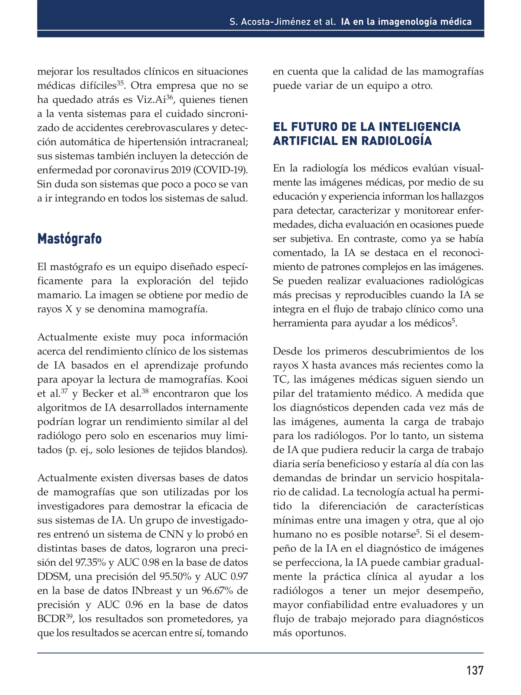 137
S. Acosta-Jiménez et al. IA en la imagenología médica
mejorar los resultados clínicos en situaciones
médicas difíciles35
. Otra empresa que no se
ha quedado atrás es Viz.Ai36, quienes tienen
a la venta sistemas para el cuidado sincroni-
zado de accidentes cerebrovasculares y detec-
ción automática de hipertensión intracraneal;
sus sistemas también incluyen la detección de
enfermedad por coronavirus 2019 (COVID-19).
Sin duda son sistemas que poco a poco se van
a ir integrando en todos los sistemas de salud.
Mastógrafo
El mastógrafo es un equipo diseñado especí-
ficamente para la exploración del tejido
mamario. La imagen se obtiene por medio de
rayos X y se denomina mamografía.
Actualmente existe muy poca información
acerca del rendimiento clínico de los sistemas
de IA basados en el aprendizaje profundo
para apoyar la lectura de mamografías. Kooi
et al.37
y Becker et al.38
encontraron que los
algoritmos de IA desarrollados internamente
podrían lograr un rendimiento similar al del
radiólogo pero solo en escenarios muy limi-
tados (p. ej., solo lesiones de tejidos blandos).
Actualmente existen diversas bases de datos
de mamografías que son utilizadas por los
investigadores para demostrar la eficacia de
sus sistemas de IA. Un grupo de investigado-
res entrenó un sistema de CNN y lo probó en
distintas bases de datos, lograron una preci-
sión del 97.35% y AUC 0.98 en la base de datos
DDSM, una precisión del 95.50% y AUC 0.97
en la base de datos INbreast y un 96.67% de
precisión y AUC 0.96 en la base de datos
BCDR39, los resultados son prometedores, ya
que los resultados se acercan entre sí, tomando
en cuenta que la calidad de las mamografías
puede variar de un equipo a otro.
EL FUTURO DE LA INTELIGENCIA
ARTIFICIAL EN RADIOLOGÍA
En la radiología los médicos evalúan visual-
mente las imágenes médicas, por medio de su
educación y experiencia informan los hallazgos
para detectar, caracterizar y monitorear enfer-
medades, dicha evaluación en ocasiones puede
ser subjetiva. En contraste, como ya se había
comentado, la IA se destaca en el reconoci-
miento de patrones complejos en las imágenes.
Se pueden realizar evaluaciones radiológicas
más precisas y reproducibles cuando la IA se
integra en el flujo de trabajo clínico como una
herramienta para ayudar a los médicos5
.
Desde los primeros descubrimientos de los
rayos X hasta avances más recientes como la
TC, las imágenes médicas siguen siendo un
pilar del tratamiento médico. A medida que
los diagnósticos dependen cada vez más de
las imágenes, aumenta la carga de trabajo
para los radiólogos. Por lo tanto, un sistema
de IA que pudiera reducir la carga de trabajo
diaria sería beneficioso y estaría al día con las
demandas de brindar un servicio hospitala-
rio de calidad. La tecnología actual ha permi-
tido la diferenciación de características
mínimas entre una imagen y otra, que al ojo
humano no es posible notarse5
. Si el desem-
peño de la IA en el diagnóstico de imágenes
se perfecciona, la IA puede cambiar gradual-
mente la práctica clínica al ayudar a los
radiólogos a tener un mejor desempeño,
mayor confiabilidad entre evaluadores y un
flujo de trabajo mejorado para diagnósticos
más oportunos.
 