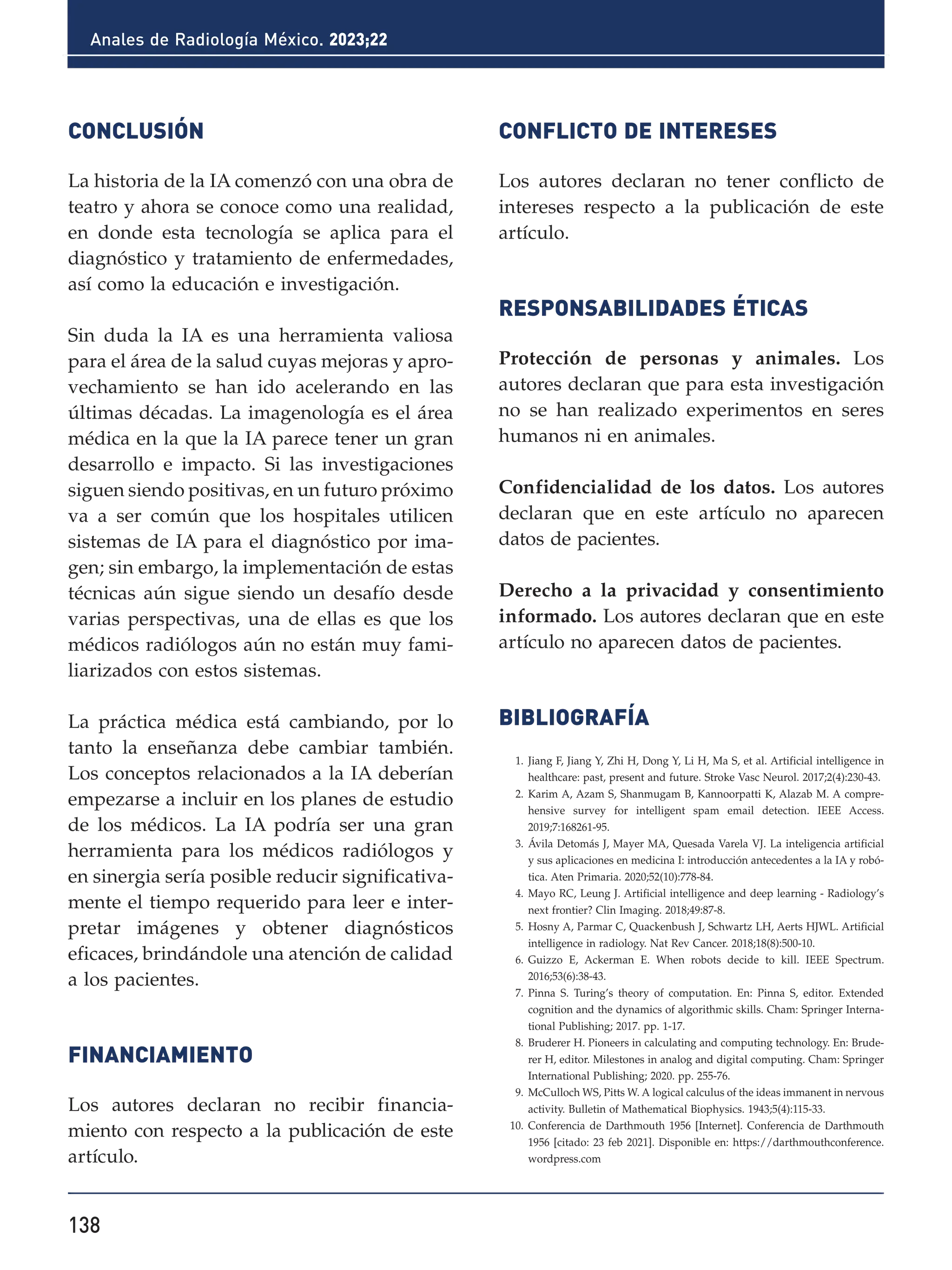 138
Anales de Radiología México. 2023;22
CONCLUSIÓN
La historia de la IA comenzó con una obra de
teatro y ahora se conoce como una realidad,
en donde esta tecnología se aplica para el
diagnóstico y tratamiento de enfermedades,
así como la educación e investigación.
Sin duda la IA es una herramienta valiosa
para el área de la salud cuyas mejoras y apro-
vechamiento se han ido acelerando en las
últimas décadas. La imagenología es el área
médica en la que la IA parece tener un gran
desarrollo e impacto. Si las investigaciones
siguen siendo positivas, en un futuro próximo
va a ser común que los hospitales utilicen
sistemas de IA para el diagnóstico por ima-
gen; sin embargo, la implementación de estas
técnicas aún sigue siendo un desafío desde
varias perspectivas, una de ellas es que los
médicos radiólogos aún no están muy fami-
liarizados con estos sistemas.
La práctica médica está cambiando, por lo
tanto la enseñanza debe cambiar también.
Los conceptos relacionados a la IA deberían
empezarse a incluir en los planes de estudio
de los médicos. La IA podría ser una gran
herramienta para los médicos radiólogos y
en sinergia sería posible reducir significativa-
mente el tiempo requerido para leer e inter-
pretar imágenes y obtener diagnósticos
eficaces, brindándole una atención de calidad
a los pacientes.
FINANCIAMIENTO
Los autores declaran no recibir financia-
miento con respecto a la publicación de este
artículo.
CONFLICTO DE INTERESES
Los autores declaran no tener conflicto de
intereses respecto a la publicación de este
artículo.
RESPONSABILIDADES ÉTICAS
Protección de personas y animales. Los
autores declaran que para esta investigación
no se han realizado experimentos en seres
humanos ni en animales.
Confidencialidad de los datos. Los autores
declaran que en este artículo no aparecen
datos de pacientes.
Derecho a la privacidad y consentimiento
informado. Los autores declaran que en este
artículo no aparecen datos de pacientes.
BIBLIOGRAFÍA
1. Jiang F, Jiang Y, Zhi H, Dong Y, Li H, Ma S, et al. Artificial intelligence in
healthcare: past, present and future. Stroke Vasc Neurol. 2017;2(4):230-43.
2. Karim A, Azam S, Shanmugam B, Kannoorpatti K, Alazab M. A compre-
hensive survey for intelligent spam email detection. IEEE Access.
2019;7:168261-95.
3. Ávila Detomás J, Mayer MA, Quesada Varela VJ. La inteligencia artificial
y sus aplicaciones en medicina I: introducción antecedentes a la IA y robó-
tica. Aten Primaria. 2020;52(10):778-84.
4. Mayo RC, Leung J. Artificial intelligence and deep learning - Radiology’s
next frontier? Clin Imaging. 2018;49:87-8.
5. Hosny A, Parmar C, Quackenbush J, Schwartz LH, Aerts HJWL. Artificial
intelligence in radiology. Nat Rev Cancer. 2018;18(8):500-10.
6. Guizzo E, Ackerman E. When robots decide to kill. IEEE Spectrum.
2016;53(6):38-43.
7. Pinna S. Turing’s theory of computation. En: Pinna S, editor. Extended
cognition and the dynamics of algorithmic skills. Cham: Springer Interna-
tional Publishing; 2017. pp. 1-17.
8. Bruderer H. Pioneers in calculating and computing technology. En: Brude-
rer H, editor. Milestones in analog and digital computing. Cham: Springer
International Publishing; 2020. pp. 255-76.
9. McCulloch WS, Pitts W. A logical calculus of the ideas immanent in nervous
activity. Bulletin of Mathematical Biophysics. 1943;5(4):115-33.
10. Conferencia de Darthmouth 1956 [Internet]. Conferencia de Darthmouth
1956 [citado: 23 feb 2021]. Disponible en: https://darthmouthconference.
wordpress.com
 