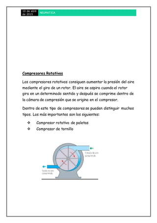 10 de abril
de 2015
NEUMATICA
Compresores Rotativos
Los compresores rotativos consiguen aumentar la presión del aire
mediante el giro de un rotor. El aire se aspira cuando el rotor
gira en un determinado sentido y después se comprime dentro de
la cámara de compresión que se origina en el compresor.
Dentro de este tipo de compresores se pueden distinguir muchos
tipos. Los más importantes son los siguientes:
 Compresor rotativo de paletas
 Compresor de tornillo
 