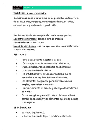 10 de abril
de 2015
NEUMATICA
Instalación de aire comprimido
Los sistemas de aire comprimido están presentes en la mayoría
de las industrias, ya que ayudan a mejorar la productividad,
automatizando y acelerando la producción.
Una instalación de aire comprimido consta de dos partes:
La central compresora: donde el aire se prepara
convenientemente para su uso.
La red de distribución: que transporta el aire comprimido hasta
el punto de consumo.
VENTAJAS
• Parte de una fuente inagotable el aire;
• Es transportable, incluso a grandes distancias;
• Puede almacenarse en depósitos fijos o móviles;
• La temperatura no le afecta
• Es antideflagrante; es una energía limpia que no
contamina y no requiere tuberías de retorno.
• Los elementos que precisa para su utilización son
simples, económicos y robustos.
• su mantenimiento es sencillo y el riesgo de accidentes
es mínimo.
• Es una energía muy versátil, adaptable a muchísimos
campos de aplicación y los elementos que utiliza ocupan
poco espacio.
DESVENTAJAS
• su precio algo elevado.
• la fuerza que puede llegar a producir es limitada.
 