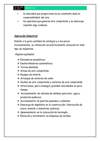 10 de abril
de 2015
NEUMATICA
• la velocidad que proporciona no es constante dada la
compresibilidad del aire.
• los aparatos que generan aire comprimido y su descarga
resultan algo ruidosos.
Aplicación Industrial
Debido a la gran cantidad de ventajas y a los pocos
inconvenientes, su utilización es prácticamente universal en todo
tipo de industrias.
Algunos ejemplos:
 Elevadores neumáticos.
 Destornilladores automáticos.
 Tornos dentales.
 Armas de aire comprimido
 Equipos de minería.
 Arranque de motores de avión.
 Coches de aire comprimido y motores de aire comprimido
 Atracciones, para conseguir grandes velocidades en poco
tiempo.
 Accionamiento de válvulas de sistema para aire, agua o
productos químicos.
 Accionamiento de puertas pesadas o calientes.
 Descarga de depósitos en la construcción, fabricación de
acero, minería e industrias químicas.
 Apisonamiento en la colocación de hormigón.
 Elevación y movimiento en máquinas de moldeo.
 