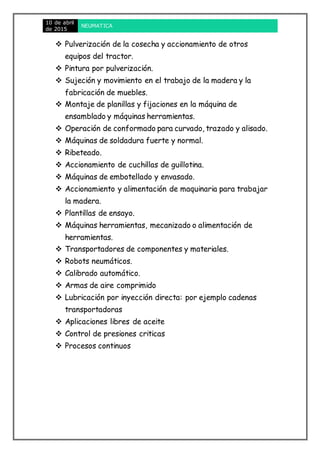 10 de abril
de 2015
NEUMATICA
 Pulverización de la cosecha y accionamiento de otros
equipos del tractor.
 Pintura por pulverización.
 Sujeción y movimiento en el trabajo de la madera y la
fabricación de muebles.
 Montaje de planillas y fijaciones en la máquina de
ensamblado y máquinas herramientas.
 Operación de conformado para curvado, trazado y alisado.
 Máquinas de soldadura fuerte y normal.
 Ribeteado.
 Accionamiento de cuchillas de guillotina.
 Máquinas de embotellado y envasado.
 Accionamiento y alimentación de maquinaria para trabajar
la madera.
 Plantillas de ensayo.
 Máquinas herramientas, mecanizado o alimentación de
herramientas.
 Transportadores de componentes y materiales.
 Robots neumáticos.
 Calibrado automático.
 Armas de aire comprimido
 Lubricación por inyección directa: por ejemplo cadenas
transportadoras
 Aplicaciones libres de aceite
 Control de presiones criticas
 Procesos continuos
 