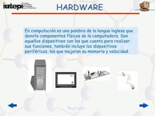 En computación es una palabra de la lengua inglesa que
denota componentes físicos de la computadora. Son
aquellos dispositivos con los que cuenta para realizar
sus funciones, también incluye los dispositivos
periféricos, los que mejoran su memoria y velocidad.




                     Regresar
 
