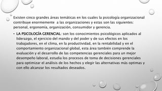 Existen cinco grandes áreas temáticas en los cuales la psicología organizacional
contribuye enormemente a las organizaciones y estas son las siguientes:
personal, ergonomía, organización, consumidor y gerencia.
• LA PSICOLOGÍA GERENCIAL: son los conocimientos psicológicos aplicados al
liderazgo, el ejercicio del mando y del poder y de sus efectos en los
trabajadores, en el clima, en la productividad, en la rentabilidad y en el
comportamiento organizacional global, esta área también comprende la
evaluación y el desarrollo de las competencias gerenciales para un mejor
desempeño laboral, estudia los procesos de toma de decisiones gerenciales
para optimizar el análisis de los hechos y elegir las alternativas más optimas y
con ello alcanzar los resultados deseados.
 