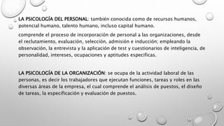 LA PSICOLOGÍA DEL PERSONAL: también conocida como de recursos humanos,
potencial humano, talento humano, incluso capital humano.
comprende el proceso de incorporación de personal a las organizaciones, desde
el reclutamiento, evaluación, selección, admisión e inducción; empleando la
observación, la entrevista y la aplicación de test y cuestionarios de inteligencia, de
personalidad, intereses, ocupaciones y aptitudes especificas.
LA PSICOLOGÍA DE LA ORGANIZACIÓN: se ocupa de la actividad laboral de las
personas, es decir los trabajadores que ejecutan funciones, tareas y roles en las
diversas áreas de la empresa, el cual comprende el análisis de puestos, el diseño
de tareas, la especificación y evaluación de puestos.
 