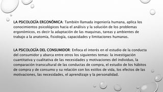 LA PSICOLOGÍA ERGONÓMICA: También llamada ingeniería humana, aplica los
conocimientos psicológicos hacia el análisis y la solución de los problemas
ergonómicos, es decir la adaptación de las maquinas, tareas y ambientes de
trabajo a la anatomía, fisiología, capacidades y limitaciones humanas.
LA PSICOLOGÍA DEL CONSUMIDOR: Enfoca el interés en el estudio de la conducta
del consumidor y abarca entre otros los siguientes temas: la investigación
cuantitativa y cualitativa de las necesidades y motivaciones del individuo, la
comparación transcultural de las conductas de compra, el estudio de los hábitos
de compra y de consumo y su relación con los estilos de vida, los efectos de las
motivaciones, las necesidades, el aprendizaje y la personalidad.
 