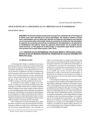 275
Rev Cubana Salud Pública 2003;29(3):275-81
Escuela Nacional de Salud Pública
APLICACIONES DE LA PSICOLOGÍA EN EL PROCESO SALUD ENFERMEDAD
Libertad Martín Alfonso1
RESUMEN: El presente trabajo fundamenta la proyección salubrista de la Psicología de
la Salud como rama aplicada de la ciencia psicológica. Se analiza el sistema concep-
tual y metodológico que se utiliza para abordar los aspectos psicológicos que intervie-
nen en el proceso salud enfermedad, desde la promoción de estilos de vida saludables,
la adopción de conductas preventivas, la optimización del diagnóstico y el tratamiento,
la rehabilitación del enfermo, hasta los aspectos relacionados con el cuidado del pa-
ciente terminal. La Psicología de la Salud juega un importante papel desde la preven-
ción primaria de la salud hasta ayudar a bien morir.
DeCS: PROCESO SALUD-ENFERMEDAD; PSICOLOGIA MEDICA; PSICOLOGIA CLINICA,
ESTADO DE SALUD, MEDICINA PREVENTIVA, PROMOCION DE LA SALUD; ENFERMO TER-
MINAL/Psicología.
INTRODUCCIÓN
La Psicología de la Salud es el producto de una nueva
forma de pensamiento en salud, que considera la dimensión
psicosocial en el proceso salud-enfermedad en los niveles
conceptual, metodológico y en la organización de los servi-
cios de atención a la población. Ha sido un resultado natu-
ral de las propias limitaciones del modelo biomédico, del
fracaso de los sistemas sanitarios con una concepción res-
trictiva y descontextualizadora de la salud y de la posibili-
dad que se abre cada vez más de comprender cómo las
variables sociales y personales mediatizan este proceso.
Su desarrollo ha sido notable; la rapidez de su creci-
miento se evidencia en el incremento de publicaciones espe-
cializadas en el ámbito internacional, se celebran congresos
donde los trabajos en este campo ocupan un lugar importan-
te, crece la preparación de recursos humanos con programas
de maestrías, especialidad y la incorporación del psicólogo a
las investigaciones en todas las especializaciones médicas y
momentos del proceso salud-enfermedad es cada vez mayor.
Ninguna otra aplicación de la Psicología ha tenido un desa-
rrollo tan amplio en un período tan breve de tiempo.
Esto se relaciona con las particularidades de su objeto
de estudio, al definirse como una rama aplicada de la Psico-
logía que se dedica al estudio de los componentes subjeti-
vos del proceso salud-enfermedad y de la atención a la
1
Profesora Auxiliar. Máster en Psicología de la Salud.
salud. Le interesan todos los aspectos psicológicos que
intervienen en la determinación del estado de salud, en
el riesgo de enfermar, en la condición de enfermedad y en
la recuperación, así como las circunstancias interper-
sonales que se manifiestan en la prestación de servicios
de salud a la población.1
En el plano práctico se expresa
en un modelo que incluye acciones útiles para la
promoción de salud, la prevención de enfermedades, la
atención de los enfermos y las personas con secuelas, y
la adecuación de los servicios de salud a las necesidades
de la población.
La Psicología de la Salud tiene sus antecedentes teóri-
cos y prácticos en los modelos de Psicología Clínica, Psico-
logía Médica, Medicina Conductual y Psicología Comuni-
taria. La Psicología Clínica es el más viejo de estos modelos
y comienza desde finales del siglo XIX, asociado al trabajo
de instituciones para enfermos mentales; es un modelo cen-
trado en la enfermedad más que en la salud, enfocado hacia
el individuo, hacia la enfermedad «mental» y estrechamen-
te asociado a la psiquiatría. La Psicología Médica se dirigió
a la aplicación del conocimiento psicológico a la compren-
sión de las manifestaciones emocionales y de comporta-
miento de los enfermos, al análisis de la participación del
psiquismo en el origen de las enfermedades de expresión
somática y al estudio de la relación médico-paciente; tuvo
como virtud reclamar como un objeto de trabajo a las perso-
nas con enfermedades del cuerpo.2
 