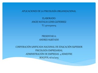 APLICACIONES DE LA PSICOLOGÍA ORGANIZACIONAL
ELABORADO:
ANGIE NATALIA LENIS GUTIERREZ
T.I. 97121320014
PRESENTAR A:
ANDRES HURTADO
CORPORACIÓN UNIFICADA NACIONAL DE EDUCACIÓN SUPERIOR
PSICOLOGÍA EMPRESARIAL
ADMINISTRACIÓN DE EMPRESAS- 4 SEMESTRE
BOGOTÁ; 16/10/2015
 
