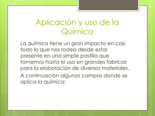 Aplicación y uso de la
           Química
La química tiene un gran impacto en casi
todo lo que nos rodea desde estar
presente en una simple pastilla que
tomemos hasta el uso en grandes fabricas
para la elaboración de diversos materiales.
A continuación algunos campos donde se
aplica la química:
 