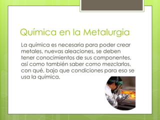 Química en la Metalurgia
La química es necesaria para poder crear
metales, nuevas aleaciones, se deben
tener conocimientos de sus componentes,
así como también saber como mezclarlos,
con qué, bajo que condiciones para eso se
usa la química.
 